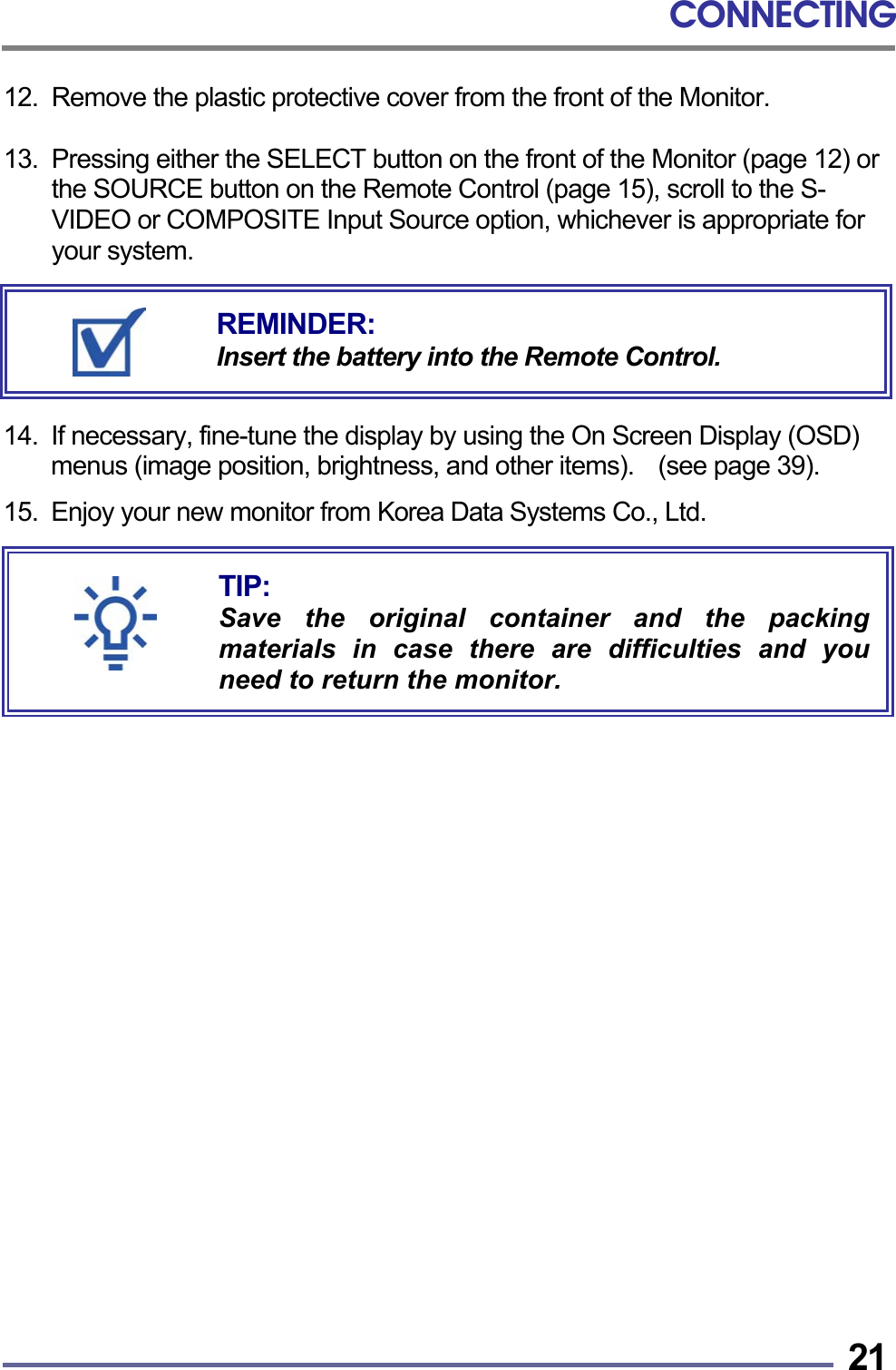 CONNECTING   2112.  Remove the plastic protective cover from the front of the Monitor.  13.  Pressing either the SELECT button on the front of the Monitor (page 12) or the SOURCE button on the Remote Control (page 15), scroll to the S-VIDEO or COMPOSITE Input Source option, whichever is appropriate for your system.       14.  If necessary, fine-tune the display by using the On Screen Display (OSD) menus (image position, brightness, and other items).    (see page 39).  15. Enjoy your new monitor from Korea Data Systems Co., Ltd.                           TIP: Save the original container and the packingmaterials in case there are difficulties and youneed to return the monitor. REMINDER: Insert the battery into the Remote Control. 