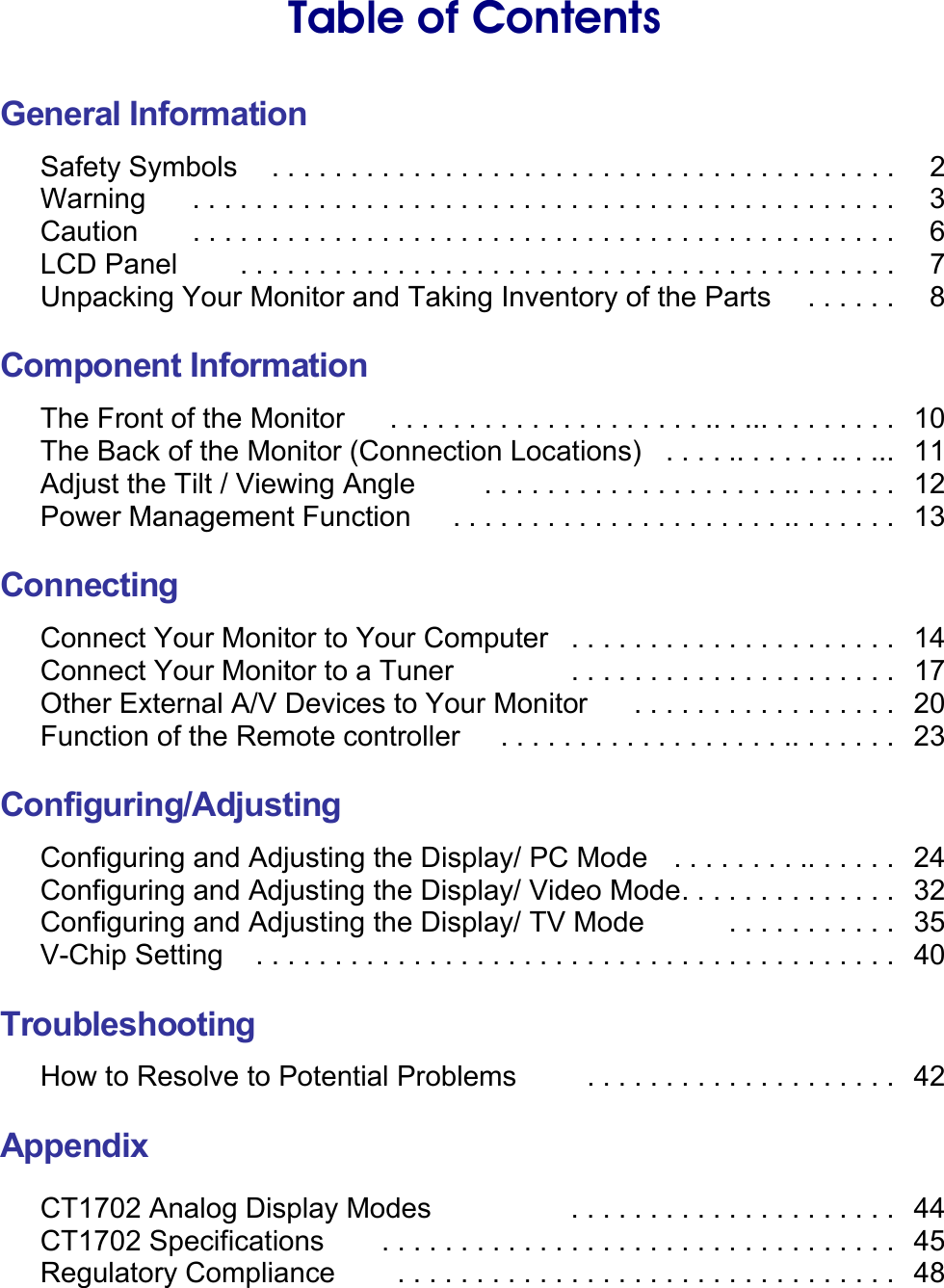    Table of Contents  General Information Safety Symbols    . . . . . . . . . . . . . . . . . . . . . . . . . . . . . . . . . . . . . . . .    2 Warning    . . . . . . . . . . . . . . . . . . . . . . . . . . . . . . . . . . . . . . . . . . . . .    3 Caution    . . . . . . . . . . . . . . . . . . . . . . . . . . . . . . . . . . . . . . . . . . . . .    6 LCD Panel    . . . . . . . . . . . . . . . . . . . . . . . . . . . . . . . . . . . . . . . . . .    7 Unpacking Your Monitor and Taking Inventory of the Parts  . . . . . .    8  Component Information The Front of the Monitor    . . . . . . . . . . . . . . . . . . . . .. . ... . . . . . . . .   10 The Back of the Monitor (Connection Locations)  . . . . .. . . . . . .. . ...  11 Adjust the Tilt / Viewing Angle    . . . . . . . . . . . . . . . . . . . .. . . . . . .  12 Power Management Function    . . . . . . . . . . . . . . . . . . . . . .. . . . . . .  13  Connecting Connect Your Monitor to Your Computer   . . . . . . . . . . . . . . . . . . . . .   14 Connect Your Monitor to a Tuner    . . . . . . . . . . . . . . . . . . . . .   17 Other External A/V Devices to Your Monitor  . . . . . . . . . . . . . . . . .   20 Function of the Remote controller    . . . . . . . . . . . . . . . . . . .. . . . . . .  23  Configuring/Adjusting Configuring and Adjusting the Display/ PC Mode    . . . . . . . . .. . . . . .   24 Configuring and Adjusting the Display/ Video Mode . . . . . . . . . . . . . .   32 Configuring and Adjusting the Display/ TV Mode      . . . . . . . . . . .   35 V-Chip Setting     . . . . . . . . . . . . . . . . . . . . . . . . . . . . . . . . . . . . . . . . .   40  Troubleshooting How to Resolve to Potential Problems    . . . . . . . . . . . . . . . . . . . .  42  Appendix  CT1702 Analog Display Modes      . . . . . . . . . . . . . . . . . . . . .   44 CT1702 Specifications    . . . . . . . . . . . . . . . . . . . . . . . . . . . . . . . . .  45 Regulatory Compliance . . . . . . . . . . . . . . . . . . . . . . . . . . . . . . . . 48 