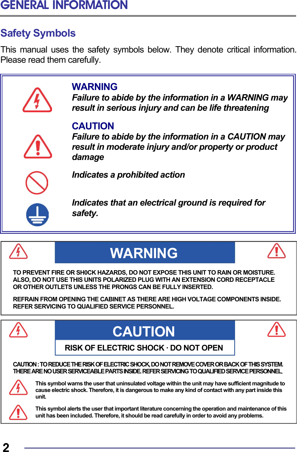 GENERAL INFORMATION   2 Safety Symbols This manual uses the safety symbols below. They denote critical information. Please read them carefully.                                     WARNING Failure to abide by the information in a WARNING mayresult in serious injury and can be life threatening  CAUTION Failure to abide by the information in a CAUTION may result in moderate injury and/or property or product damage  Indicates a prohibited action   Indicates that an electrical ground is required for safety. CAUTIONRISK OF ELECTRIC SHOCK · DO NOT OPENWARNING TO PREVENT FIRE OR SH0CK HAZARDS, DO NOT EXPOSE THIS UNIT TO RAIN OR MOISTURE. ALSO, DO NOT USE THIS UNITS POLARIZED PLUG WITH AN EXTENSION CORD RECEPTACLE OR OTHER OUTLETS UNLESS THE PRONGS CAN BE FULLY INSERTED.  REFRAIN FROM OPENING THE CABINET AS THERE ARE HIGH VOLTAGE COMPONENTS INSIDE.REFER SERVICING TO QUALIFIED SERVICE PERSONNEL. CAUTION : TO REDUCE THE RISK OF ELECTRIC SHOCK, DO NOT REMOVE COVER OR BACK OF THIS SYSTEM. THERE ARE NO USER SERVICEABLE PARTS INSIDE. REFER SERVICING TO QUALIFIED SERVICE PERSONNEL.  This symbol warns the user that uninsulated voltage within the unit may have sufficient magnitude to cause electric shock. Therefore, it is dangerous to make any kind of contact with any part inside this unit.  This symbol alerts the user that important literature concerning the operation and maintenance of this unit has been included. Therefore, it should be read carefully in order to avoid any problems. 
