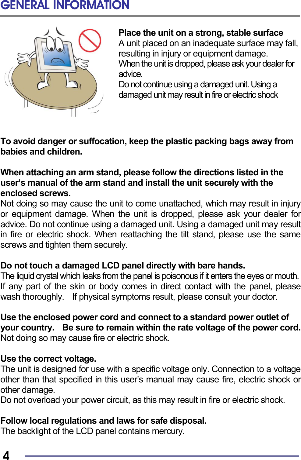 GENERAL INFORMATION   4 Place the unit on a strong, stable surface A unit placed on an inadequate surface may fall, resulting in injury or equipment damage. When the unit is dropped, please ask your dealer for advice.   Do not continue using a damaged unit. Using a damaged unit may result in fire or electric shock     To avoid danger or suffocation, keep the plastic packing bags away from babies and children.  When attaching an arm stand, please follow the directions listed in the   user’s manual of the arm stand and install the unit securely with the enclosed screws. Not doing so may cause the unit to come unattached, which may result in injury or equipment damage. When the unit is dropped, please ask your dealer for advice. Do not continue using a damaged unit. Using a damaged unit may result in fire or electric shock. When reattaching the tilt stand, please use the same screws and tighten them securely.  Do not touch a damaged LCD panel directly with bare hands. The liquid crystal which leaks from the panel is poisonous if it enters the eyes or mouth.  If any part of the skin or body comes in direct contact with the panel, please wash thoroughly.    If physical symptoms result, please consult your doctor.  Use the enclosed power cord and connect to a standard power outlet of your country.    Be sure to remain within the rate voltage of the power cord. Not doing so may cause fire or electric shock.  Use the correct voltage. The unit is designed for use with a specific voltage only. Connection to a voltage other than that specified in this user’s manual may cause fire, electric shock or other damage. Do not overload your power circuit, as this may result in fire or electric shock.  Follow local regulations and laws for safe disposal. The backlight of the LCD panel contains mercury.  