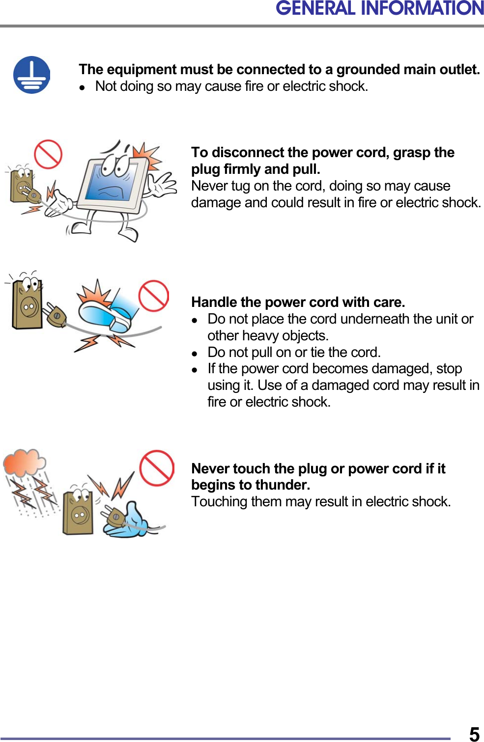 GENERAL INFORMATION   5 The equipment must be connected to a grounded main outlet.   Not doing so may cause fire or electric shock.    To disconnect the power cord, grasp the plug firmly and pull. Never tug on the cord, doing so may cause damage and could result in fire or electric shock.      Handle the power cord with care.   Do not place the cord underneath the unit or other heavy objects.   Do not pull on or tie the cord.   If the power cord becomes damaged, stop using it. Use of a damaged cord may result in fire or electric shock.    Never touch the plug or power cord if it begins to thunder. Touching them may result in electric shock.             