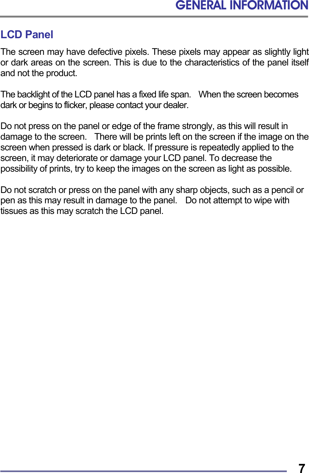 GENERAL INFORMATION   7LCD Panel The screen may have defective pixels. These pixels may appear as slightly light or dark areas on the screen. This is due to the characteristics of the panel itself and not the product.  The backlight of the LCD panel has a fixed life span.    When the screen becomes dark or begins to flicker, please contact your dealer.  Do not press on the panel or edge of the frame strongly, as this will result in damage to the screen.    There will be prints left on the screen if the image on the screen when pressed is dark or black. If pressure is repeatedly applied to the screen, it may deteriorate or damage your LCD panel. To decrease the possibility of prints, try to keep the images on the screen as light as possible.  Do not scratch or press on the panel with any sharp objects, such as a pencil or pen as this may result in damage to the panel.    Do not attempt to wipe with tissues as this may scratch the LCD panel.                        