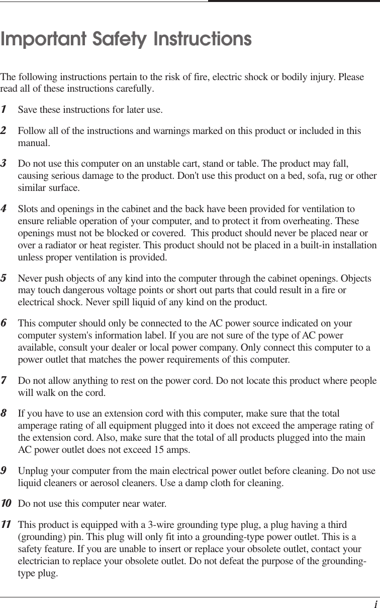    iImportant Safety InstructionsThe following instructions pertain to the risk of fire, electric shock or bodily injury. Pleaseread all of these instructions carefully.1Save these instructions for later use.2Follow all of the instructions and warnings marked on this product or included in thismanual.3Do not use this computer on an unstable cart, stand or table. The product may fall,causing serious damage to the product. Don&apos;t use this product on a bed, sofa, rug or othersimilar surface.4Slots and openings in the cabinet and the back have been provided for ventilation toensure reliable operation of your computer, and to protect it from overheating. Theseopenings must not be blocked or covered.  This product should never be placed near orover a radiator or heat register. This product should not be placed in a built-in installationunless proper ventilation is provided.5Never push objects of any kind into the computer through the cabinet openings. Objectsmay touch dangerous voltage points or short out parts that could result in a fire orelectrical shock. Never spill liquid of any kind on the product.6This computer should only be connected to the AC power source indicated on yourcomputer system&apos;s information label. If you are not sure of the type of AC poweravailable, consult your dealer or local power company. Only connect this computer to apower outlet that matches the power requirements of this computer.7Do not allow anything to rest on the power cord. Do not locate this product where peoplewill walk on the cord.8If you have to use an extension cord with this computer, make sure that the totalamperage rating of all equipment plugged into it does not exceed the amperage rating ofthe extension cord. Also, make sure that the total of all products plugged into the mainAC power outlet does not exceed 15 amps.9Unplug your computer from the main electrical power outlet before cleaning. Do not useliquid cleaners or aerosol cleaners. Use a damp cloth for cleaning.10 Do not use this computer near water.11 This product is equipped with a 3-wire grounding type plug, a plug having a third(grounding) pin. This plug will only fit into a grounding-type power outlet. This is asafety feature. If you are unable to insert or replace your obsolete outlet, contact yourelectrician to replace your obsolete outlet. Do not defeat the purpose of the grounding-type plug.