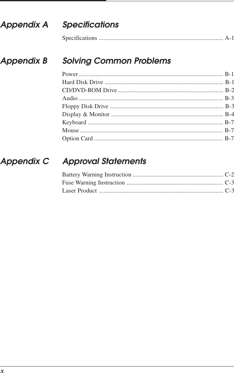 xAppendix A SpecificationsSpecifications ................................................................................ A-1Appendix B Solving Common ProblemsPower ............................................................................................. B-1Hard Disk Drive ............................................................................ B-1CD/DVD-ROM Drive.................................................................... B-2Audio ............................................................................................. B-3Floppy Disk Drive ......................................................................... B-3Display &amp; Monitor ........................................................................ B-4Keyboard ....................................................................................... B-7Mouse ............................................................................................ B-7Option Card ................................................................................... B-7Appendix C Approval StatementsBattery Warning Instruction .......................................................... C-2Fuse Warning Instruction .............................................................. C-3Laser Product ................................................................................ C-3