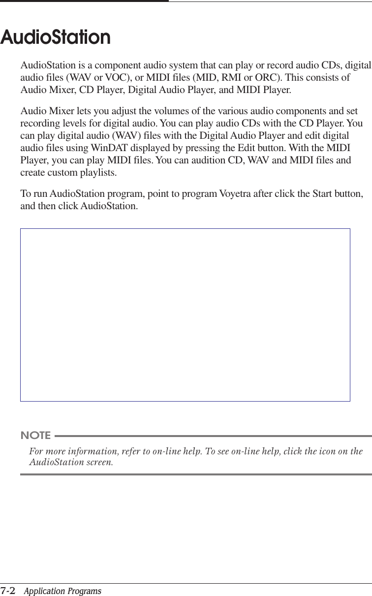 CHAPTER 77-2   Application ProgramsAudioStationAudioStation is a component audio system that can play or record audio CDs, digitalaudio files (WAV or VOC), or MIDI files (MID, RMI or ORC). This consists ofAudio Mixer, CD Player, Digital Audio Player, and MIDI Player.Audio Mixer lets you adjust the volumes of the various audio components and setrecording levels for digital audio. You can play audio CDs with the CD Player. Youcan play digital audio (WAV) files with the Digital Audio Player and edit digitalaudio files using WinDAT displayed by pressing the Edit button. With the MIDIPlayer, you can play MIDI files. You can audition CD, WAV and MIDI files andcreate custom playlists.To run AudioStation program, point to program Voyetra after click the Start button,and then click AudioStation.NOTEFor more information, refer to on-line help. To see on-line help, click the icon on theAudioStation screen.
