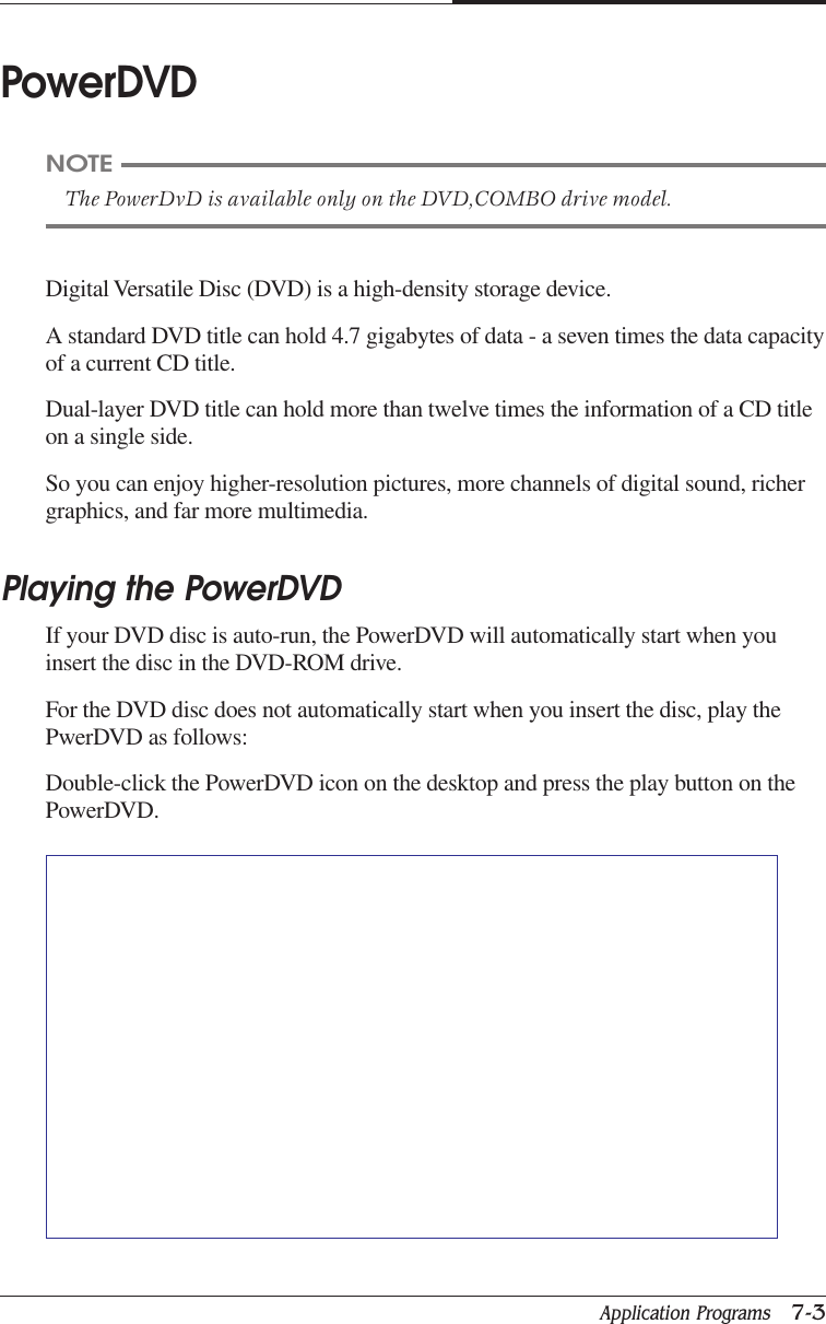 Application Programs   7-3CHAPTER 7PowerDVDDigital Versatile Disc (DVD) is a high-density storage device.A standard DVD title can hold 4.7 gigabytes of data - a seven times the data capacityof a current CD title.Dual-layer DVD title can hold more than twelve times the information of a CD titleon a single side.So you can enjoy higher-resolution pictures, more channels of digital sound, richergraphics, and far more multimedia.Playing the PowerDVDIf your DVD disc is auto-run, the PowerDVD will automatically start when youinsert the disc in the DVD-ROM drive.For the DVD disc does not automatically start when you insert the disc, play thePwerDVD as follows:Double-click the PowerDVD icon on the desktop and press the play button on thePowerDVD.NOTEThe PowerDvD is available only on the DVD,COMBO drive model.