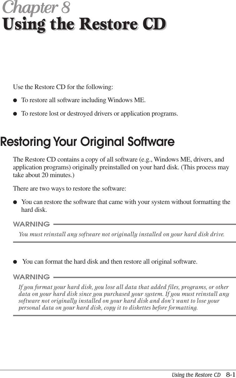 Using the Restore CD   8-1Using the Restore CDChapter 8Chapter 8Chapter 8Chapter 8Chapter 8Using the Restore CDUse the Restore CD for the following:●To restore all software including Windows ME.●To restore lost or destroyed drivers or application programs.Restoring Your Original SoftwareThe Restore CD contains a copy of all software (e.g., Windows ME, drivers, andapplication programs) originally preinstalled on your hard disk. (This process maytake about 20 minutes.)There are two ways to restore the software:●You can restore the software that came with your system without formatting thehard disk.WARNINGYou must reinstall any software not originally installed on your hard disk drive.WARNINGIf you format your hard disk, you lose all data that added files, programs, or otherdata on your hard disk since you purchased your system. If you must reinstall anysoftware not originally installed on your hard disk and don’t want to lose yourpersonal data on your hard disk, copy it to diskettes before formatting.● You can format the hard disk and then restore all original software.