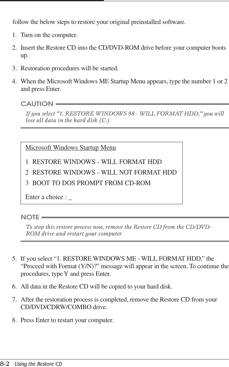 CHAPTER 88-2   Using the Restore CDfollow the below steps to restore your original preinstalled software.1. Turn on the computer.2. Insert the Restore CD into the CD/DVD-ROM drive before your computer bootsup.3. Restoration procedures will be started.4. When the Microsoft Windows ME Startup Menu appears, type the number 1 or 2and press Enter.Microsoft Windows Startup Menu1  RESTORE WINDOWS - WILL FORMAT HDD2  RESTORE WINDOWS - WILL NOT FORMAT HDD3  BOOT TO DOS PROMPT FROM CD-ROMEnter a choice : _5. If you select “1. RESTORE WINDOWS ME - WILL FORMAT HDD,” the“Proceed with Format (Y/N)?” message will appear in the screen. To continue theprocedures, type Y and press Enter.6. All data in the Restore CD will be copied to your hard disk.7. After the restoration process is completed, remove the Restore CD from yourCD/DVD/CDRW/COMBO drive.8. Press Enter to restart your computer.CAUTIONIf you select &quot;1. RESTORE WINDOWS 98 - WILL FORMAT HDD,&quot; you willlose all data in the hard disk (C:).NOTETo stop this restore process now, remove the Restore CD from the CD/DVD-ROM drive and restart your computer.