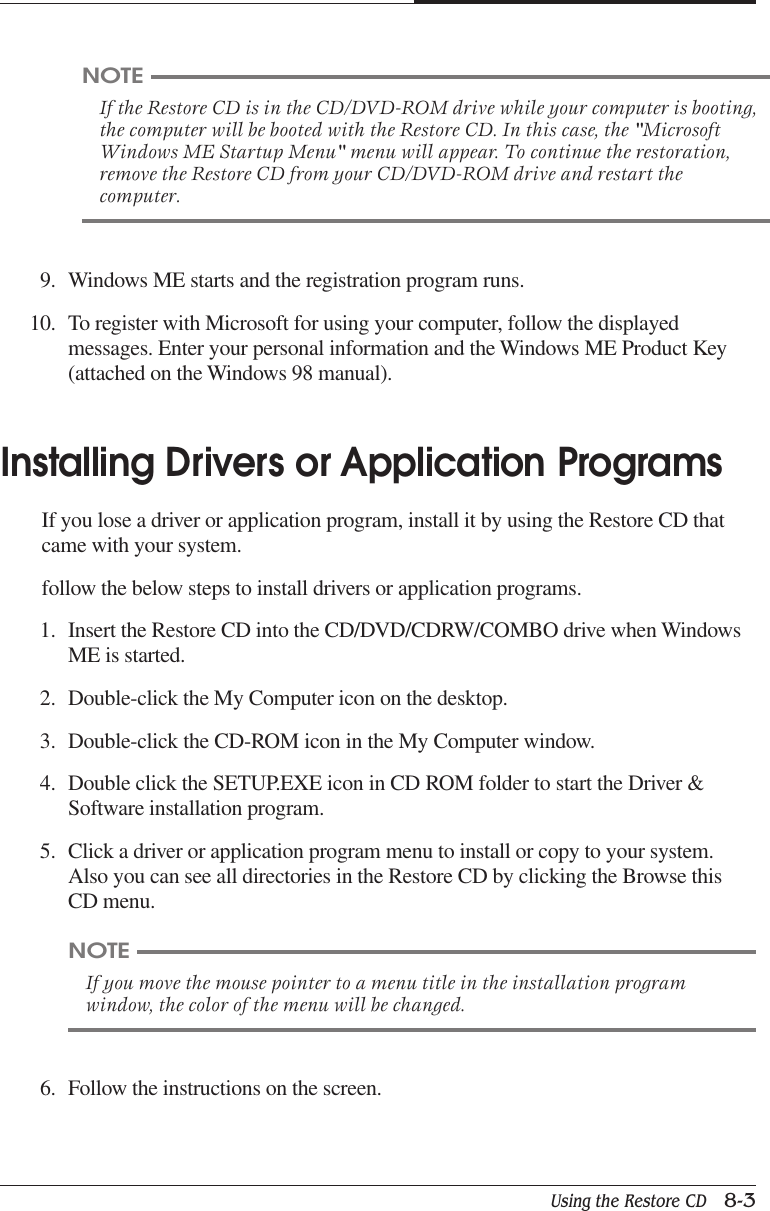 Using the Restore CD   8-3CHAPTER 89. Windows ME starts and the registration program runs.10. To register with Microsoft for using your computer, follow the displayedmessages. Enter your personal information and the Windows ME Product Key(attached on the Windows 98 manual).Installing Drivers or Application ProgramsIf you lose a driver or application program, install it by using the Restore CD thatcame with your system.follow the below steps to install drivers or application programs.1. Insert the Restore CD into the CD/DVD/CDRW/COMBO drive when WindowsME is started.2. Double-click the My Computer icon on the desktop.3. Double-click the CD-ROM icon in the My Computer window.4. Double click the SETUP.EXE icon in CD ROM folder to start the Driver &amp;Software installation program.5. Click a driver or application program menu to install or copy to your system.Also you can see all directories in the Restore CD by clicking the Browse thisCD menu.NOTEIf the Restore CD is in the CD/DVD-ROM drive while your computer is booting,the computer will be booted with the Restore CD. In this case, the &quot;MicrosoftWindows ME Startup Menu&quot; menu will appear. To continue the restoration,remove the Restore CD from your CD/DVD-ROM drive and restart thecomputer.NOTEIf you move the mouse pointer to a menu title in the installation programwindow, the color of the menu will be changed.6. Follow the instructions on the screen.