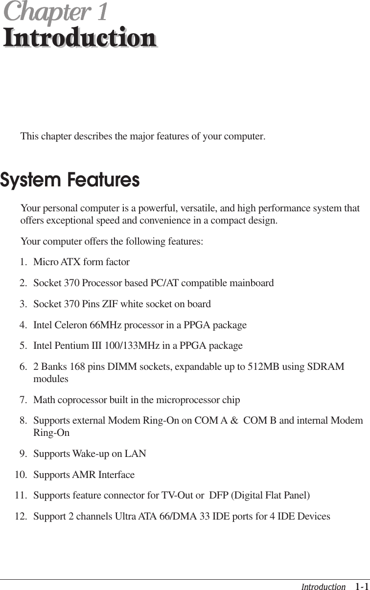 Introduction   1-1IntroductionChapter 1Chapter 1Chapter 1Chapter 1Chapter 1IntroductionThis chapter describes the major features of your computer.System FeaturesYour personal computer is a powerful, versatile, and high performance system thatoffers exceptional speed and convenience in a compact design.Your computer offers the following features:1. Micro ATX form factor2. Socket 370 Processor based PC/AT compatible mainboard3. Socket 370 Pins ZIF white socket on board4. Intel Celeron 66MHz processor in a PPGA package5. Intel Pentium III 100/133MHz in a PPGA package6. 2 Banks 168 pins DIMM sockets, expandable up to 512MB using SDRAMmodules7. Math coprocessor built in the microprocessor chip8. Supports external Modem Ring-On on COM A &amp;  COM B and internal ModemRing-On9. Supports Wake-up on LAN10. Supports AMR Interface11. Supports feature connector for TV-Out or  DFP (Digital Flat Panel)12. Support 2 channels Ultra ATA 66/DMA 33 IDE ports for 4 IDE Devices