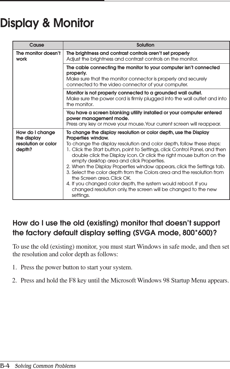 APPENDIX BB-4   Solving Common ProblemsDisplay &amp; MonitorCause SolutionThe monitor doesn’t The brightness and contrast controls aren’t set properlywork Adjust the brightness and contrast controls on the monitor.The cable connecting the monitor to your computer isn’t connectedproperly.Make sure that the monitor connector is properly and securelyconnected to the video connector of your computer.Monitor is not properly connected to a grounded wall outlet.Make sure the power cord is firmly plugged into the wall outlet and intothe monitor.You have a screen blanking utility installed or your computer enteredpower management mode.Press any key or move your mouse. Your current screen will reappear.How do I change To change the display resolution or color depth, use the Displaythe display Properties window.resolution or color To change the display resolution and color depth, follow these steps:depth? 1. Click the Start button, point to Settings, click Control Panel, and thendouble click the Display icon. Or click the right mouse button on theempty desktop area and click Properties.2. When the Display Properties window appears, click the Settings tab.3. Select the color depth from the Colors area and the resolution fromthe Screen area. Click OK.4. If you changed color depth, the system would reboot. If youchanged resolution only, the screen will be changed to the newsettings.How do I use the old (existing) monitor that doesn’t supportthe factory default display setting (SVGA mode, 800*600)?To use the old (existing) monitor, you must start Windows in safe mode, and then setthe resolution and color depth as follows:1. Press the power button to start your system.2. Press and hold the F8 key until the Microsoft Windows 98 Startup Menu appears.