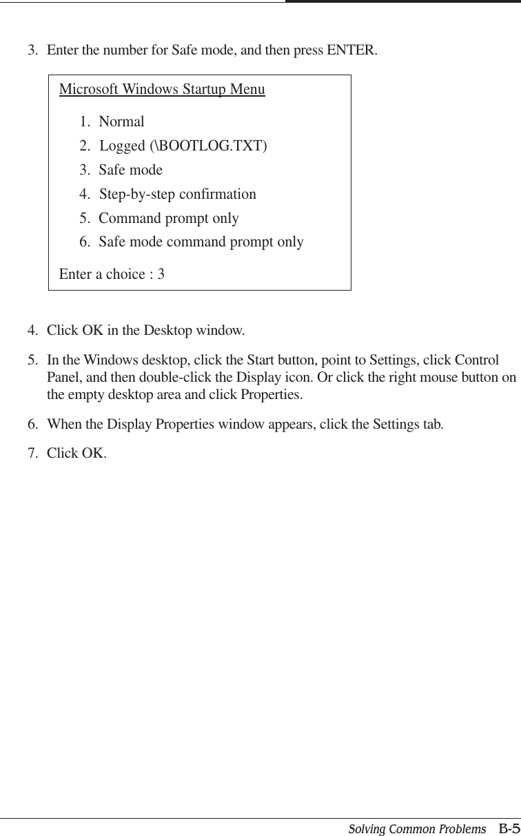 Solving Common Problems   B-5APPENDIX B3. Enter the number for Safe mode, and then press ENTER.Microsoft Windows Startup Menu1.  Normal2.  Logged (\BOOTLOG.TXT)3.  Safe mode4.  Step-by-step confirmation5.  Command prompt only6.  Safe mode command prompt onlyEnter a choice : 34. Click OK in the Desktop window.5. In the Windows desktop, click the Start button, point to Settings, click ControlPanel, and then double-click the Display icon. Or click the right mouse button onthe empty desktop area and click Properties.6. When the Display Properties window appears, click the Settings tab.7. Click OK.