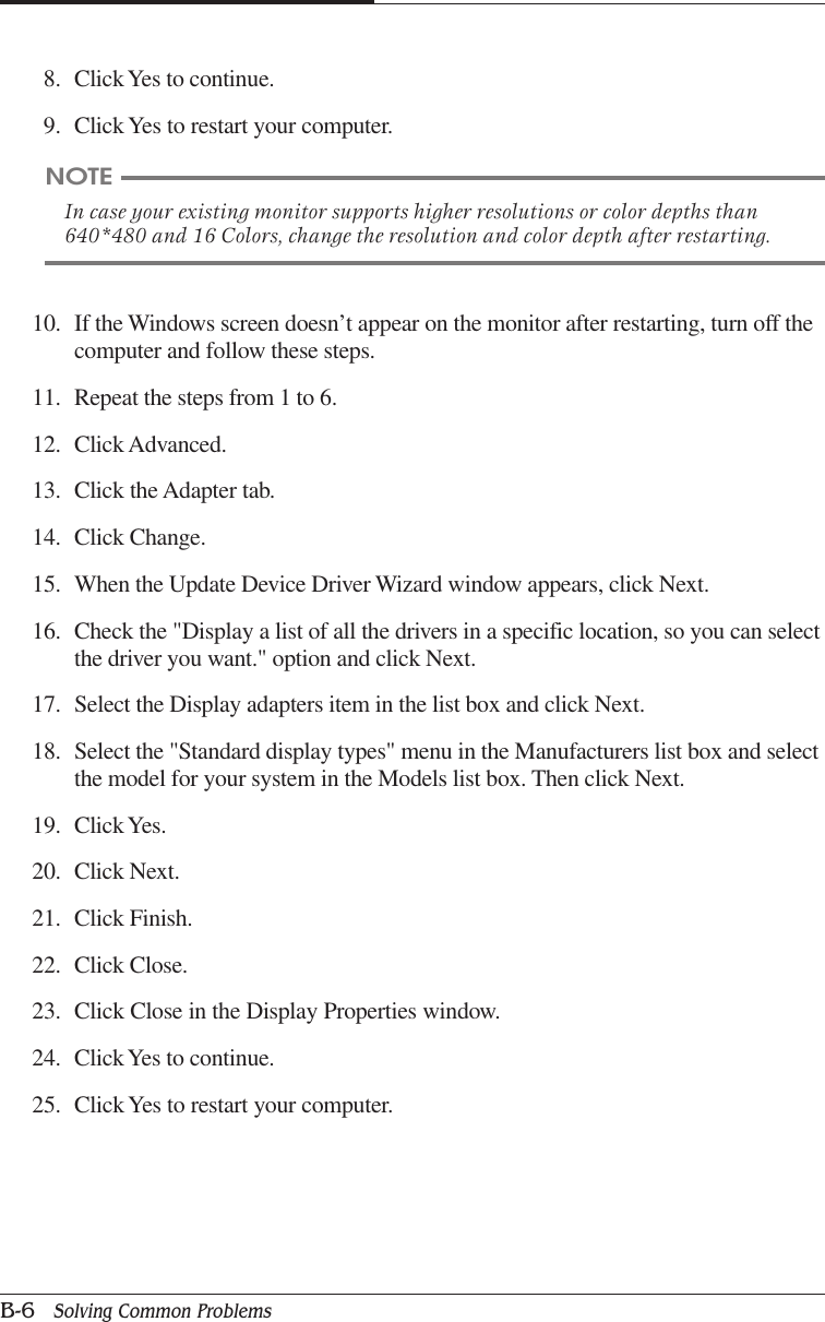 APPENDIX BB-6   Solving Common Problems10. If the Windows screen doesn’t appear on the monitor after restarting, turn off thecomputer and follow these steps.11. Repeat the steps from 1 to 6.12. Click Advanced.13. Click the Adapter tab.14. Click Change.15. When the Update Device Driver Wizard window appears, click Next.16. Check the &quot;Display a list of all the drivers in a specific location, so you can selectthe driver you want.&quot; option and click Next.17. Select the Display adapters item in the list box and click Next.18. Select the &quot;Standard display types&quot; menu in the Manufacturers list box and selectthe model for your system in the Models list box. Then click Next.19. Click Yes.20. Click Next.21. Click Finish.22. Click Close.23. Click Close in the Display Properties window.24. Click Yes to continue.25. Click Yes to restart your computer.8. Click Yes to continue.9. Click Yes to restart your computer.NOTEIn case your existing monitor supports higher resolutions or color depths than640*480 and 16 Colors, change the resolution and color depth after restarting.