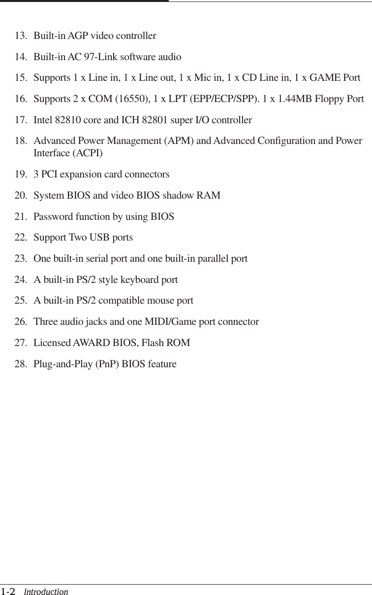 CHAPTER 11-2   Introduction13. Built-in AGP video controller14. Built-in AC 97-Link software audio15. Supports 1 x Line in, 1 x Line out, 1 x Mic in, 1 x CD Line in, 1 x GAME Port16. Supports 2 x COM (16550), 1 x LPT (EPP/ECP/SPP). 1 x 1.44MB Floppy Port17. Intel 82810 core and ICH 82801 super I/O controller18. Advanced Power Management (APM) and Advanced Configuration and PowerInterface (ACPI)19. 3 PCI expansion card connectors20. System BIOS and video BIOS shadow RAM21. Password function by using BIOS22. Support Two USB ports23. One built-in serial port and one built-in parallel port24. A built-in PS/2 style keyboard port25. A built-in PS/2 compatible mouse port26. Three audio jacks and one MIDI/Game port connector27. Licensed AWARD BIOS, Flash ROM28. Plug-and-Play (PnP) BIOS feature