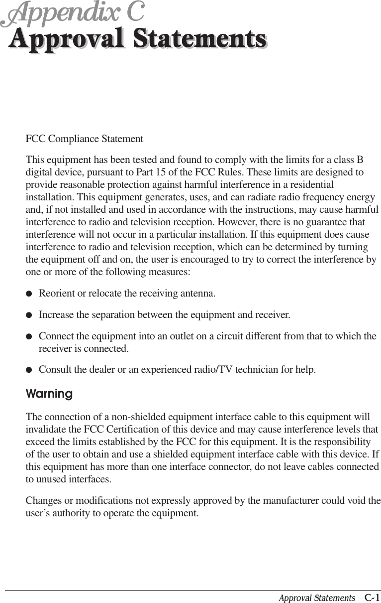 Approval Statements   C-1Approval StatementsAppendix CAppendix CAppendix CAppendix CAppendix CApproval StatementsFCC Compliance StatementThis equipment has been tested and found to comply with the limits for a class Bdigital device, pursuant to Part 15 of the FCC Rules. These limits are designed toprovide reasonable protection against harmful interference in a residentialinstallation. This equipment generates, uses, and can radiate radio frequency energyand, if not installed and used in accordance with the instructions, may cause harmfulinterference to radio and television reception. However, there is no guarantee thatinterference will not occur in a particular installation. If this equipment does causeinterference to radio and television reception, which can be determined by turningthe equipment off and on, the user is encouraged to try to correct the interference byone or more of the following measures:●Reorient or relocate the receiving antenna.●Increase the separation between the equipment and receiver.●Connect the equipment into an outlet on a circuit different from that to which thereceiver is connected.●Consult the dealer or an experienced radio/TV technician for help.WarningThe connection of a non-shielded equipment interface cable to this equipment willinvalidate the FCC Certification of this device and may cause interference levels thatexceed the limits established by the FCC for this equipment. It is the responsibilityof the user to obtain and use a shielded equipment interface cable with this device. Ifthis equipment has more than one interface connector, do not leave cables connectedto unused interfaces.Changes or modifications not expressly approved by the manufacturer could void theuser’s authority to operate the equipment.