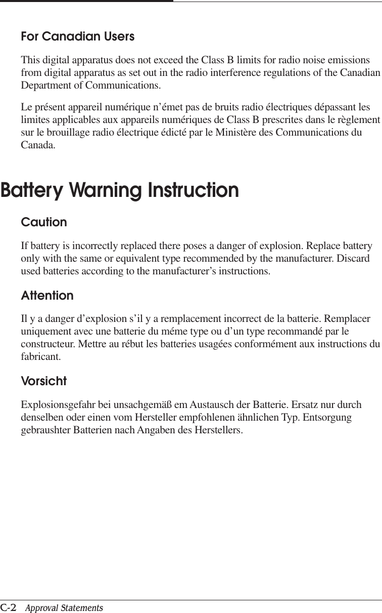 APPENDIX CC-2   Approval StatementsFor Canadian UsersThis digital apparatus does not exceed the Class B limits for radio noise emissionsfrom digital apparatus as set out in the radio interference regulations of the CanadianDepartment of Communications.Le présent appareil numérique n’émet pas de bruits radio électriques dépassant leslimites applicables aux appareils numériques de Class B prescrites dans le règlementsur le brouillage radio électrique édicté par le Ministère des Communications duCanada.Battery Warning InstructionCautionIf battery is incorrectly replaced there poses a danger of explosion. Replace batteryonly with the same or equivalent type recommended by the manufacturer. Discardused batteries according to the manufacturer’s instructions.AttentionIl y a danger d’explosion s’il y a remplacement incorrect de la batterie. Remplaceruniquement avec une batterie du méme type ou d’un type recommandé par leconstructeur. Mettre au rébut les batteries usagées conformément aux instructions dufabricant.VorsichtExplosionsgefahr bei unsachgemäß em Austausch der Batterie. Ersatz nur durchdenselben oder einen vom Hersteller empfohlenen ähnlichen Typ. Entsorgunggebraushter Batterien nach Angaben des Herstellers.