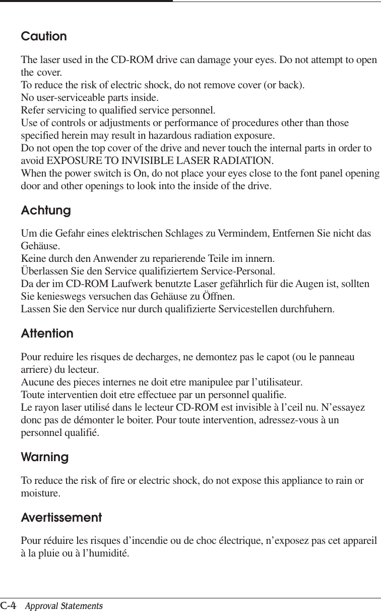 APPENDIX CC-4   Approval StatementsCautionThe laser used in the CD-ROM drive can damage your eyes. Do not attempt to openthe cover.To reduce the risk of electric shock, do not remove cover (or back).No user-serviceable parts inside.Refer servicing to qualified service personnel.Use of controls or adjustments or performance of procedures other than thosespecified herein may result in hazardous radiation exposure.Do not open the top cover of the drive and never touch the internal parts in order toavoid EXPOSURE TO INVISIBLE LASER RADIATION.When the power switch is On, do not place your eyes close to the font panel openingdoor and other openings to look into the inside of the drive.AchtungUm die Gefahr eines elektrischen Schlages zu Vermindem, Entfernen Sie nicht dasGehäuse.Keine durch den Anwender zu reparierende Teile im innern.Überlassen Sie den Service qualifiziertem Service-Personal.Da der im CD-ROM Laufwerk benutzte Laser gefährlich für die Augen ist, solltenSie kenieswegs versuchen das Gehäuse zu Öffnen.Lassen Sie den Service nur durch qualifizierte Servicestellen durchfuhern.AttentionPour reduire les risques de decharges, ne demontez pas le capot (ou le panneauarriere) du lecteur.Aucune des pieces internes ne doit etre manipulee par l’utilisateur.Toute interventien doit etre effectuee par un personnel qualifie.Le rayon laser utilisé dans le lecteur CD-ROM est invisible à l’ceil nu. N’essayezdonc pas de démonter le boiter. Pour toute intervention, adressez-vous à unpersonnel qualifié.WarningTo reduce the risk of fire or electric shock, do not expose this appliance to rain ormoisture.AvertissementPour réduire les risques d’incendie ou de choc électrique, n’exposez pas cet appareilà la pluie ou à l’humidité.