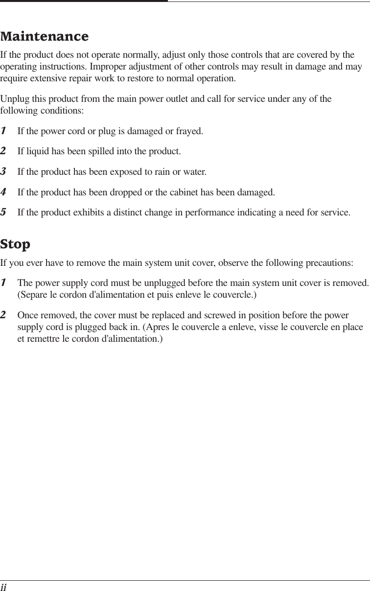 iiMaintenanceIf the product does not operate normally, adjust only those controls that are covered by theoperating instructions. Improper adjustment of other controls may result in damage and mayrequire extensive repair work to restore to normal operation.Unplug this product from the main power outlet and call for service under any of thefollowing conditions:1If the power cord or plug is damaged or frayed.2If liquid has been spilled into the product.3If the product has been exposed to rain or water.4If the product has been dropped or the cabinet has been damaged.5If the product exhibits a distinct change in performance indicating a need for service.StopIf you ever have to remove the main system unit cover, observe the following precautions:1The power supply cord must be unplugged before the main system unit cover is removed.(Separe le cordon d&apos;alimentation et puis enleve le couvercle.)2Once removed, the cover must be replaced and screwed in position before the powersupply cord is plugged back in. (Apres le couvercle a enleve, visse le couvercle en placeet remettre le cordon d&apos;alimentation.)
