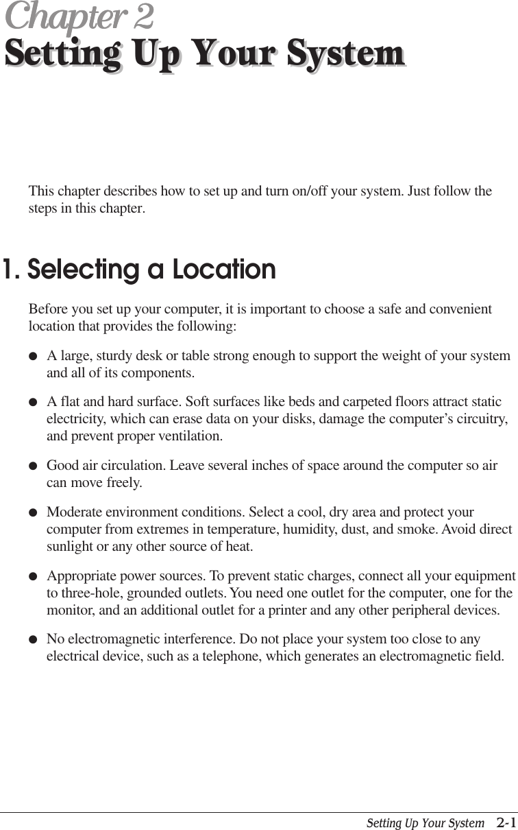 Setting Up Your System   2-1Setting Up Your SystemChapter 2Chapter 2Chapter 2Chapter 2Chapter 2Setting Up Your SystemThis chapter describes how to set up and turn on/off your system. Just follow thesteps in this chapter.1. Selecting a LocationBefore you set up your computer, it is important to choose a safe and convenientlocation that provides the following:●A large, sturdy desk or table strong enough to support the weight of your systemand all of its components.●A flat and hard surface. Soft surfaces like beds and carpeted floors attract staticelectricity, which can erase data on your disks, damage the computer’s circuitry,and prevent proper ventilation.●Good air circulation. Leave several inches of space around the computer so aircan move freely.●Moderate environment conditions. Select a cool, dry area and protect yourcomputer from extremes in temperature, humidity, dust, and smoke. Avoid directsunlight or any other source of heat.●Appropriate power sources. To prevent static charges, connect all your equipmentto three-hole, grounded outlets. You need one outlet for the computer, one for themonitor, and an additional outlet for a printer and any other peripheral devices.●No electromagnetic interference. Do not place your system too close to anyelectrical device, such as a telephone, which generates an electromagnetic field.