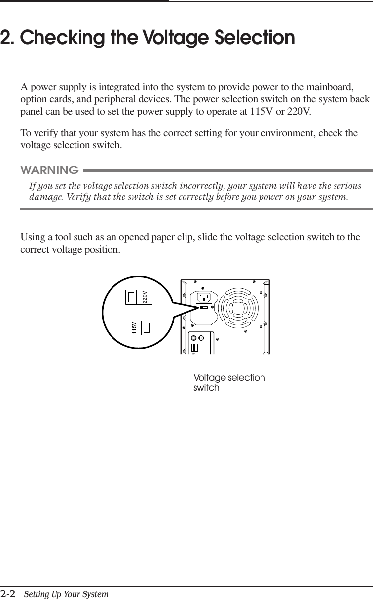 CHAPTER 22-2   Setting Up Your SystemUsing a tool such as an opened paper clip, slide the voltage selection switch to thecorrect voltage position.WARNINGIf you set the voltage selection switch incorrectly, your system will have the seriousdamage. Verify that the switch is set correctly before you power on your system.2. Checking the Voltage SelectionA power supply is integrated into the system to provide power to the mainboard,option cards, and peripheral devices. The power selection switch on the system backpanel can be used to set the power supply to operate at 115V or 220V.To verify that your system has the correct setting for your environment, check thevoltage selection switch.Voltage selectionswitch