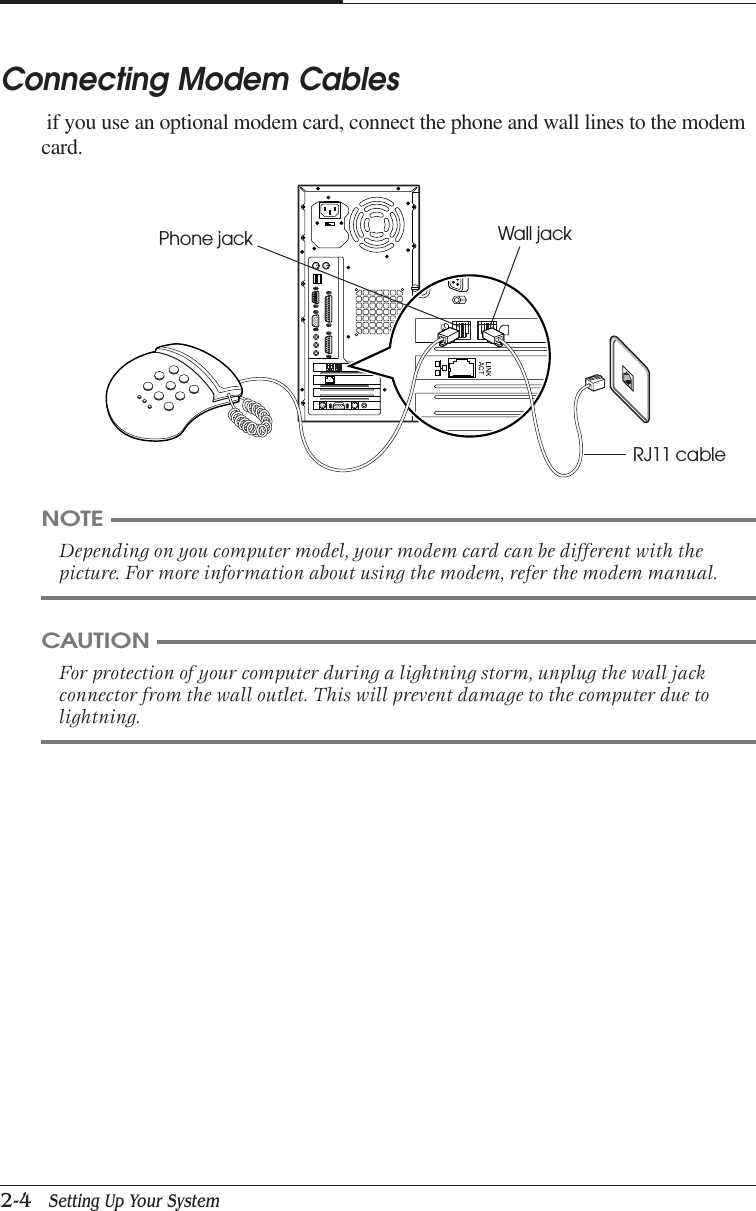 CHAPTER 22-4   Setting Up Your SystemConnecting Modem Cables if you use an optional modem card, connect the phone and wall lines to the modemcard.NOTEDepending on you computer model, your modem card can be different with thepicture. For more information about using the modem, refer the modem manual.CAUTIONFor protection of your computer during a lightning storm, unplug the wall jackconnector from the wall outlet. This will prevent damage to the computer due tolightning.Phone jack Wall jackRJ11 cable
