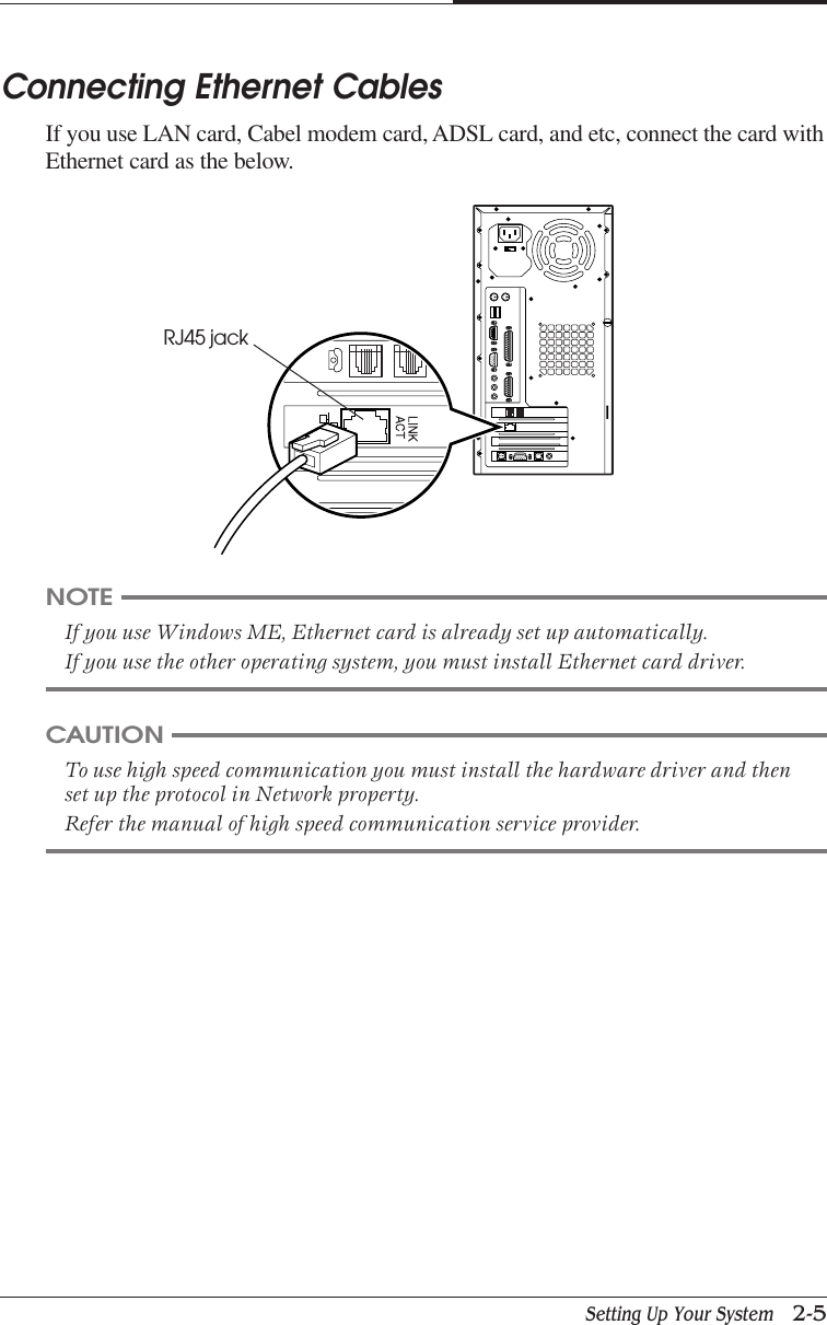 Setting Up Your System   2-5CHAPTER 2Connecting Ethernet CablesIf you use LAN card, Cabel modem card, ADSL card, and etc, connect the card withEthernet card as the below.NOTEIf you use Windows ME, Ethernet card is already set up automatically.If you use the other operating system, you must install Ethernet card driver.CAUTIONTo use high speed communication you must install the hardware driver and thenset up the protocol in Network property.Refer the manual of high speed communication service provider.RJ45 jack