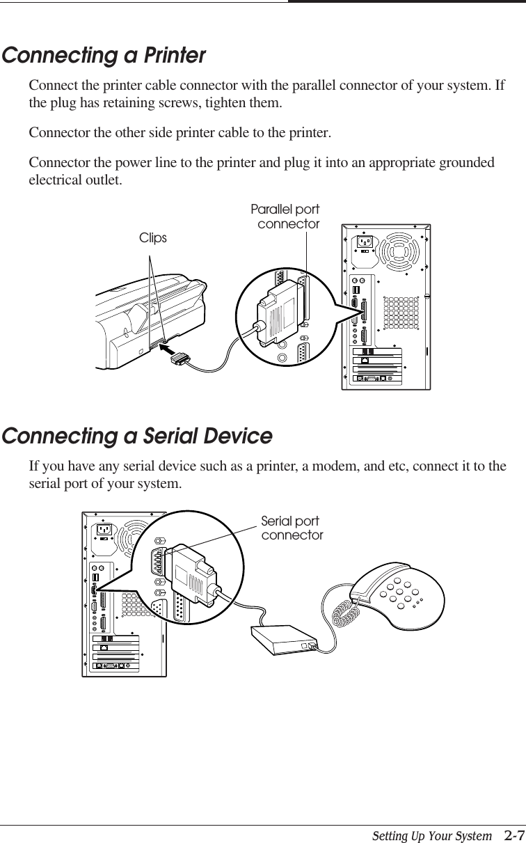 Setting Up Your System   2-7CHAPTER 2Connecting a PrinterConnect the printer cable connector with the parallel connector of your system. Ifthe plug has retaining screws, tighten them.Connector the other side printer cable to the printer.Connector the power line to the printer and plug it into an appropriate groundedelectrical outlet.Connecting a Serial DeviceIf you have any serial device such as a printer, a modem, and etc, connect it to theserial port of your system.ClipsParallel portconnectorSerial portconnector