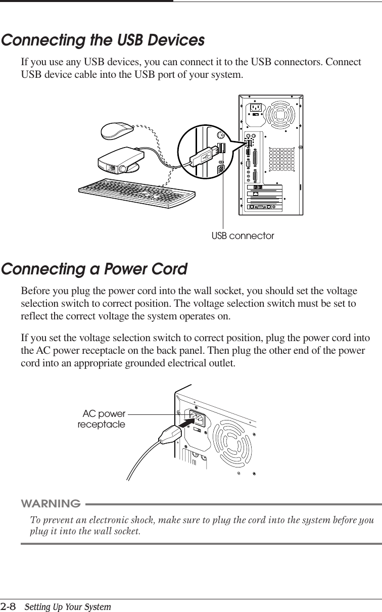 CHAPTER 22-8   Setting Up Your SystemConnecting a Power CordBefore you plug the power cord into the wall socket, you should set the voltageselection switch to correct position. The voltage selection switch must be set toreflect the correct voltage the system operates on.If you set the voltage selection switch to correct position, plug the power cord intothe AC power receptacle on the back panel. Then plug the other end of the powercord into an appropriate grounded electrical outlet.Connecting the USB DevicesIf you use any USB devices, you can connect it to the USB connectors. ConnectUSB device cable into the USB port of your system.WARNINGTo prevent an electronic shock, make sure to plug the cord into the system before youplug it into the wall socket.USB connectorAC powerreceptacle