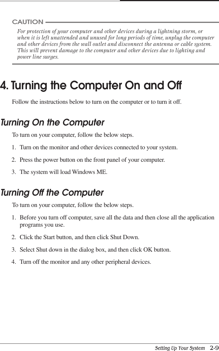 Setting Up Your System   2-9CHAPTER 2CAUTIONFor protection of your computer and other devices during a lightning storm, orwhen it is left unattended and unused for long periods of time, unplug the computerand other devices from the wall outlet and disconnect the antenna or cable system.This will prevent damage to the computer and other devices due to lighting andpower line surges.4. Turning the Computer On and OffFollow the instructions below to turn on the computer or to turn it off.Turning On the ComputerTo turn on your computer, follow the below steps.1. Turn on the monitor and other devices connected to your system.2. Press the power button on the front panel of your computer.3. The system will load Windows ME.Turning Off the ComputerTo turn on your computer, follow the below steps.1. Before you turn off computer, save all the data and then close all the applicationprograms you use.2. Click the Start button, and then click Shut Down.3. Select Shut down in the dialog box, and then click OK button.4. Turn off the monitor and any other peripheral devices.