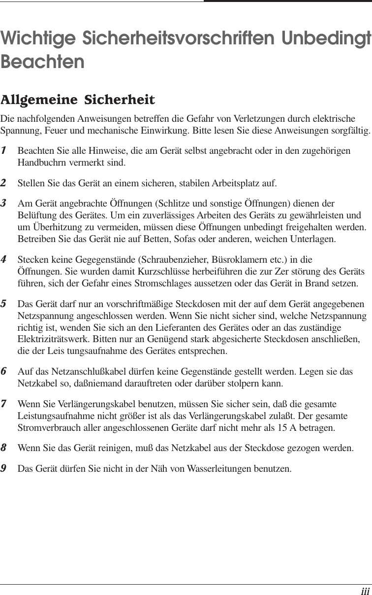    iiiWichtige Sicherheitsvorschriften UnbedingtBeachtenAllgemeine SicherheitDie nachfolgenden Anweisungen betreffen die Gefahr von Verletzungen durch elektrischeSpannung, Feuer und mechanische Einwirkung. Bitte lesen Sie diese Anweisungen sorgfältig.1Beachten Sie alle Hinweise, die am Gerät selbst angebracht oder in den zugehörigenHandbuchrn vermerkt sind.2Stellen Sie das Gerät an einem sicheren, stabilen Arbeitsplatz auf.3Am Gerät angebrachte Öffnungen (Schlitze und sonstige Öffnungen) dienen derBelüftung des Gerätes. Um ein zuverlässiges Arbeiten des Geräts zu gewährleisten undum Überhitzung zu vermeiden, müssen diese Öffnungen unbedingt freigehalten werden.Betreiben Sie das Gerät nie auf Betten, Sofas oder anderen, weichen Unterlagen.4Stecken keine Gegegenstände (Schraubenzieher, Büsroklamern etc.) in dieÖffnungen. Sie wurden damit Kurzschlüsse herbeiführen die zur Zer störung des Gerätsführen, sich der Gefahr eines Stromschlages aussetzen oder das Gerät in Brand setzen.5Das Gerät darf nur an vorschriftmäßige Steckdosen mit der auf dem Gerät angegebenenNetzspannung angeschlossen werden. Wenn Sie nicht sicher sind, welche Netzspannungrichtig ist, wenden Sie sich an den Lieferanten des Gerätes oder an das zuständigeElektriziträtswerk. Bitten nur an Genügend stark abgesicherte Steckdosen anschließen,die der Leis tungsaufnahme des Gerätes entsprechen.6Auf das Netzanschlußkabel dürfen keine Gegenstände gestellt werden. Legen sie dasNetzkabel so, daßniemand darauftreten oder darüber stolpern kann.7Wenn Sie Verlängerungskabel benutzen, müssen Sie sicher sein, daß die gesamteLeistungsaufnahme nicht größer ist als das Verlängerungskabel zulaßt. Der gesamteStromverbrauch aller angeschlossenen Geräte darf nicht mehr als 15 A betragen.8Wenn Sie das Gerät reinigen, muß das Netzkabel aus der Steckdose gezogen werden.9Das Gerät dürfen Sie nicht in der Näh von Wasserleitungen benutzen.