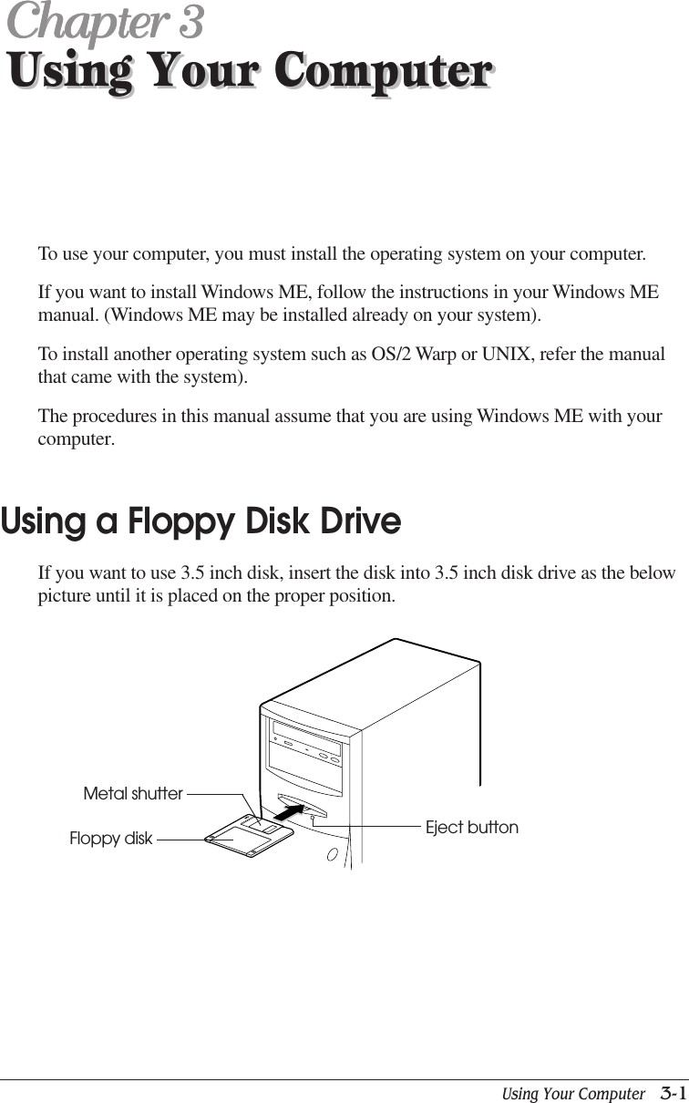 Using Your Computer   3-1Using Your ComputerChapter 3Chapter 3Chapter 3Chapter 3Chapter 3Using Your ComputerTo use your computer, you must install the operating system on your computer.If you want to install Windows ME, follow the instructions in your Windows MEmanual. (Windows ME may be installed already on your system).To install another operating system such as OS/2 Warp or UNIX, refer the manualthat came with the system).The procedures in this manual assume that you are using Windows ME with yourcomputer.Using a Floppy Disk DriveIf you want to use 3.5 inch disk, insert the disk into 3.5 inch disk drive as the belowpicture until it is placed on the proper position.Eject buttonFloppy diskMetal shutter