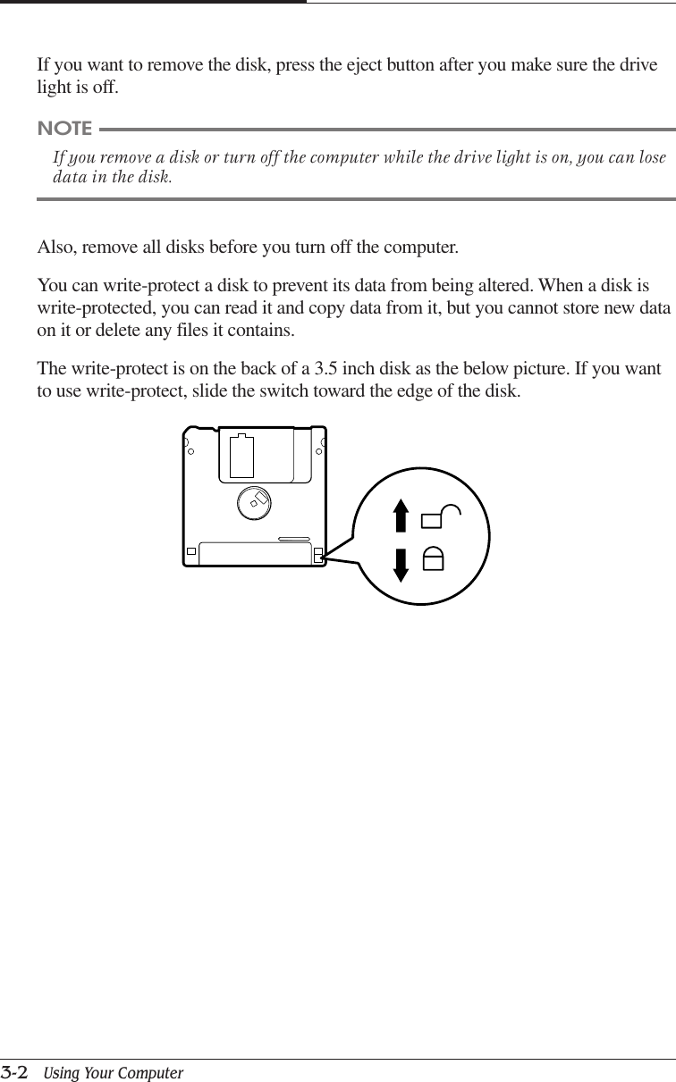CHAPTER 33-2   Using Your ComputerIf you want to remove the disk, press the eject button after you make sure the drivelight is off.NOTEIf you remove a disk or turn off the computer while the drive light is on, you can losedata in the disk.Also, remove all disks before you turn off the computer.You can write-protect a disk to prevent its data from being altered. When a disk iswrite-protected, you can read it and copy data from it, but you cannot store new dataon it or delete any files it contains.The write-protect is on the back of a 3.5 inch disk as the below picture. If you wantto use write-protect, slide the switch toward the edge of the disk.