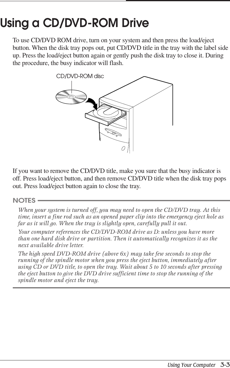 Using Your Computer   3-3CHAPTER 3Using a CD/DVD-ROM DriveTo use CD/DVD ROM drive, turn on your system and then press the load/ejectbutton. When the disk tray pops out, put CD/DVD title in the tray with the label sideup. Press the load/eject button again or gently push the disk tray to close it. Duringthe procedure, the busy indicator will flash.If you want to remove the CD/DVD title, make you sure that the busy indicator isoff. Press load/eject button, and then remove CD/DVD title when the disk tray popsout. Press load/eject button again to close the tray.NOTESWhen your system is turned off, you may need to open the CD/DVD tray. At thistime, insert a fine rod such as an opened paper clip into the emergency eject hole asfar as it will go. When the tray is slightly open, carefully pull it out.Your computer references the CD/DVD-ROM drive as D: unless you have morethan one hard disk drive or partition. Then it automatically recognizes it as thenext available drive letter.The high speed DVD-ROM drive (above 6x) may take few seconds to stop therunning of the spindle motor when you press the eject button, immediately afterusing CD or DVD title, to open the tray. Wait about 5 to 10 seconds after pressingthe eject button to give the DVD drive sufficient time to stop the running of thespindle motor and eject the tray.CD/DVD-ROM disc
