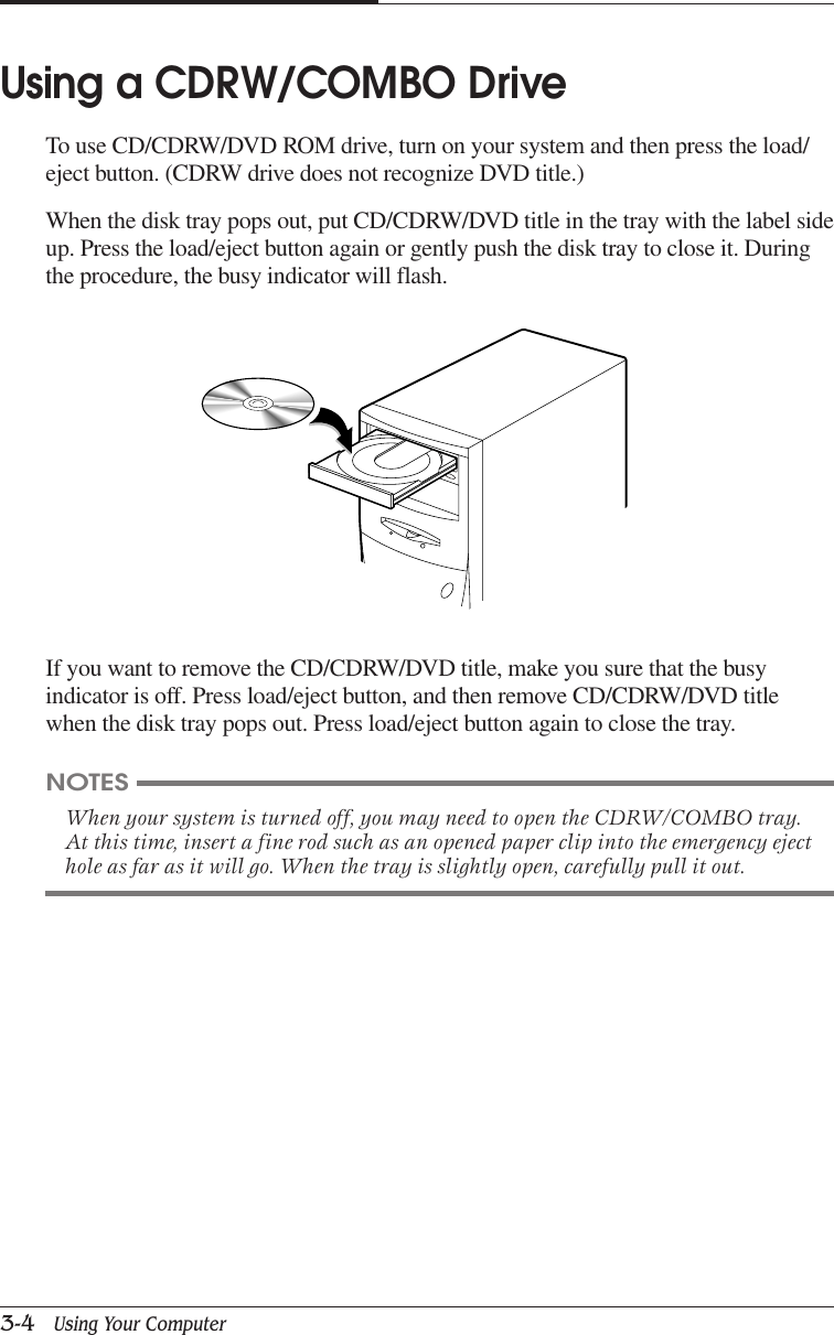 CHAPTER 33-4   Using Your ComputerIf you want to remove the CD/CDRW/DVD title, make you sure that the busyindicator is off. Press load/eject button, and then remove CD/CDRW/DVD titlewhen the disk tray pops out. Press load/eject button again to close the tray.Using a CDRW/COMBO DriveTo use CD/CDRW/DVD ROM drive, turn on your system and then press the load/eject button. (CDRW drive does not recognize DVD title.)When the disk tray pops out, put CD/CDRW/DVD title in the tray with the label sideup. Press the load/eject button again or gently push the disk tray to close it. Duringthe procedure, the busy indicator will flash.NOTESWhen your system is turned off, you may need to open the CDRW/COMBO tray.At this time, insert a fine rod such as an opened paper clip into the emergency ejecthole as far as it will go. When the tray is slightly open, carefully pull it out.
