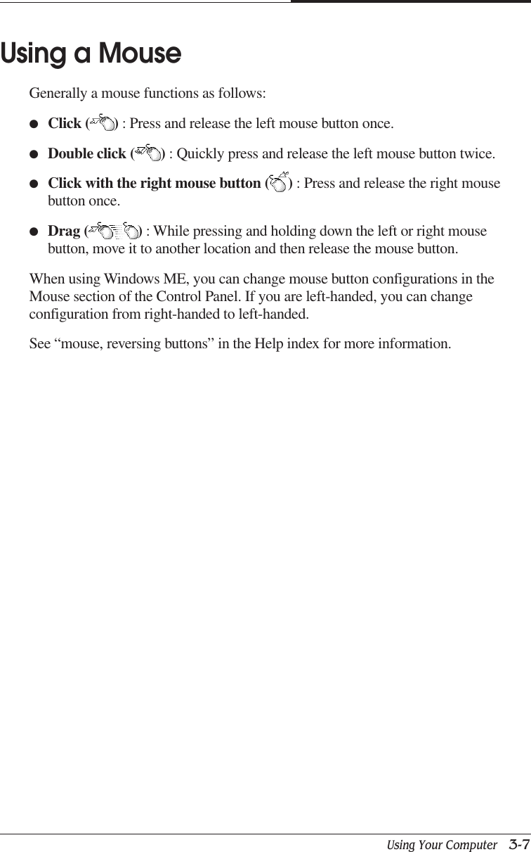 Using Your Computer   3-7CHAPTER 3Using a MouseGenerally a mouse functions as follows:●Click ( ) : Press and release the left mouse button once.●Double click ( ) : Quickly press and release the left mouse button twice.●Click with the right mouse button ( ) : Press and release the right mousebutton once.●Drag ( ) : While pressing and holding down the left or right mousebutton, move it to another location and then release the mouse button.When using Windows ME, you can change mouse button configurations in theMouse section of the Control Panel. If you are left-handed, you can changeconfiguration from right-handed to left-handed.See “mouse, reversing buttons” in the Help index for more information.