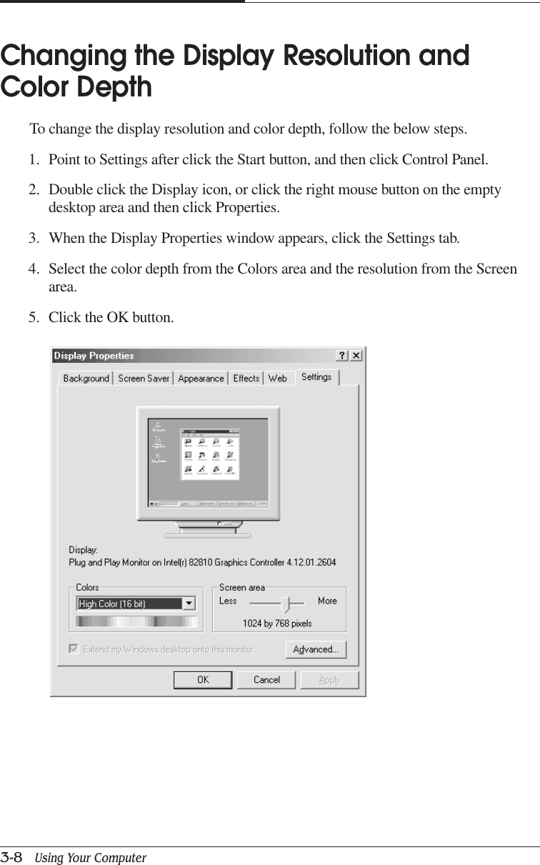 CHAPTER 33-8   Using Your ComputerChanging the Display Resolution andColor DepthTo change the display resolution and color depth, follow the below steps.1. Point to Settings after click the Start button, and then click Control Panel.2. Double click the Display icon, or click the right mouse button on the emptydesktop area and then click Properties.3. When the Display Properties window appears, click the Settings tab.4. Select the color depth from the Colors area and the resolution from the Screenarea.5. Click the OK button.