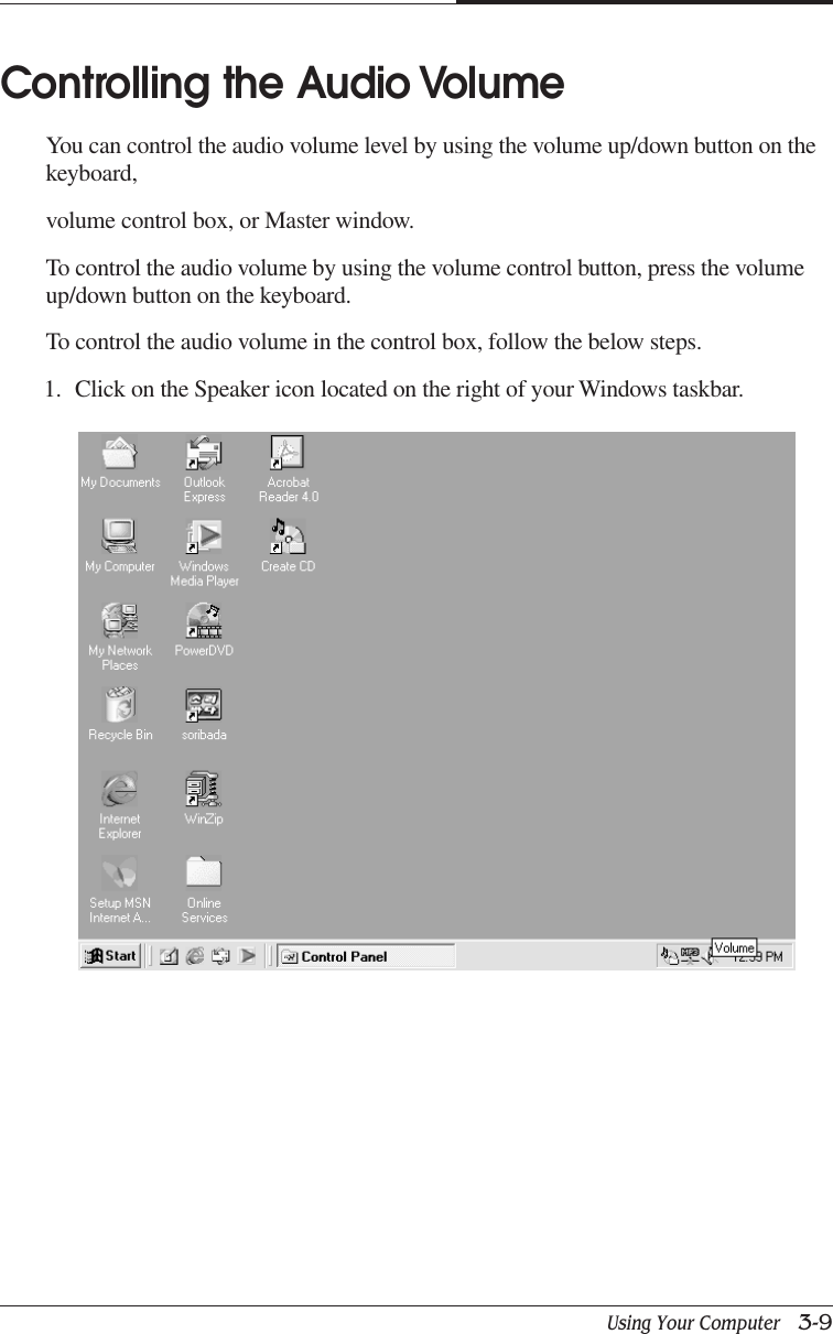 Using Your Computer   3-9CHAPTER 3Controlling the Audio VolumeYou can control the audio volume level by using the volume up/down button on thekeyboard,volume control box, or Master window.To control the audio volume by using the volume control button, press the volumeup/down button on the keyboard.To control the audio volume in the control box, follow the below steps.1. Click on the Speaker icon located on the right of your Windows taskbar.
