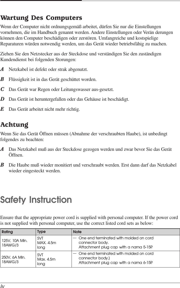 ivWartung Des ComputersWenn der Computer nicht ordnungsgemäß arbeitet, dürfen Sie nur die Einstellungenvornehmen, die im Handbuch genannt werden. Andere Einstellungen oder Verän derungenkönnen den Computer beschädigen oder zerstören. Umfangreiche und kostspieligeReparaturen würden notwendig werden, um das Gerät wieder betriebsfähig zu machen.Ziehen Sie den Netzstecker aus der Steckdose und verständigen Sie den zuständigenKundendienst bei folgenden Storungen:ANetzkabel ist defekt oder strak abgenutzt.BFlüssigkeit ist in das Gerät geschüttet worden.CDas Gerät war Regen oder Leitungswasser aus-gesetzt.DDas Gerät ist heruntergefallen oder das Gehäuse ist beschädigt.EDas Gerät arbeitet nicht mehr richtig.AchtungWenn Sie das Gerät Öffnen müssen (Abnahme der verschraubten Haube), ist unbedingtfolgendes zu beachten:ADas Netzkabel muß aus der Steckdose gezogen werden und zwar bevor Sie das GerätÖffnen.BDie Haube muß wieder monitiert und verschraubt werden. Erst dann darf das Netzkabelwieder eingesteckt werden.Safety InstructionEnsure that the appropriate power cord is supplied with personal computer. If the power cordis not supplied with personal computer, use the correct listed cord sets as below:Rating125V, 10A Min.18AWG/3250V, 6A Min.18AWG/3TypeSVTMAX. 4.5mlongSVTMax. 4.5mlongOne end terminated with molded on cordconnector body.Attachment plug cap with a nama 5-15P.One end terminated with molded on cordconnector body.]Attachment plug cap with a nama 6-15P.Note