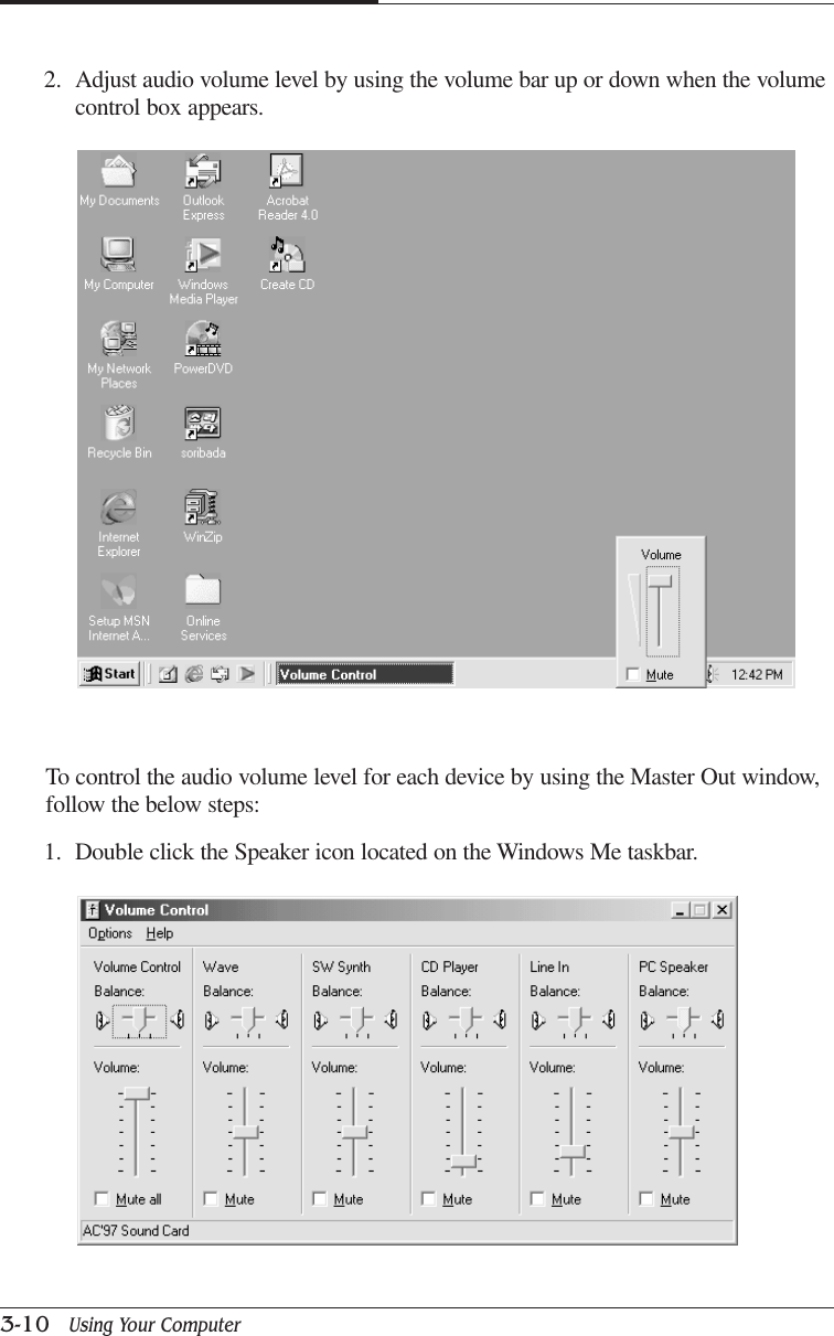 CHAPTER 33-10   Using Your ComputerTo control the audio volume level for each device by using the Master Out window,follow the below steps:1. Double click the Speaker icon located on the Windows Me taskbar.2. Adjust audio volume level by using the volume bar up or down when the volumecontrol box appears.
