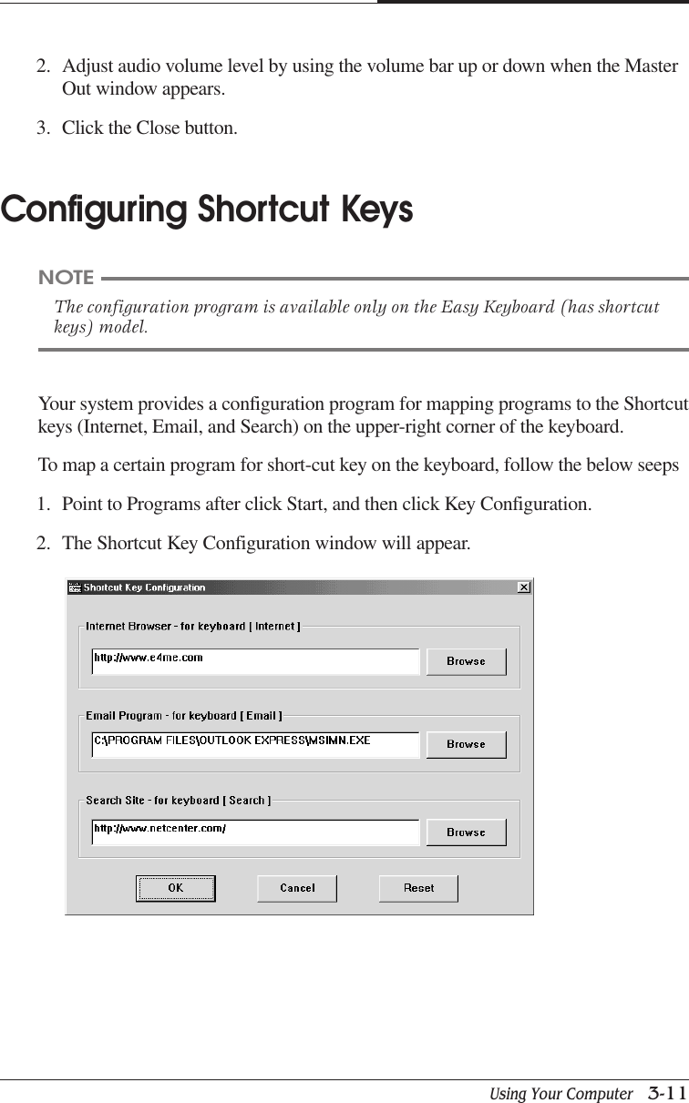 Using Your Computer   3-11CHAPTER 3Your system provides a configuration program for mapping programs to the Shortcutkeys (Internet, Email, and Search) on the upper-right corner of the keyboard.To map a certain program for short-cut key on the keyboard, follow the below seeps1. Point to Programs after click Start, and then click Key Configuration.2. The Shortcut Key Configuration window will appear.2. Adjust audio volume level by using the volume bar up or down when the MasterOut window appears.3. Click the Close button.Configuring Shortcut KeysNOTEThe configuration program is available only on the Easy Keyboard (has shortcutkeys) model.