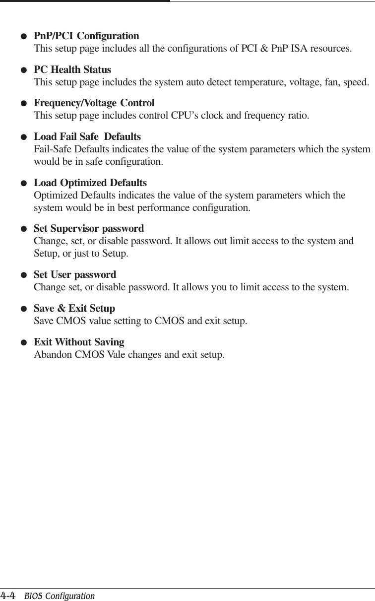 CHAPTER 44-4   BIOS Configuration●PnP/PCI ConfigurationThis setup page includes all the configurations of PCI &amp; PnP ISA resources.●PC Health StatusThis setup page includes the system auto detect temperature, voltage, fan, speed.●Frequency/Voltage ControlThis setup page includes control CPU’s clock and frequency ratio.●Load Fail Safe  DefaultsFail-Safe Defaults indicates the value of the system parameters which the systemwould be in safe configuration.●Load Optimized DefaultsOptimized Defaults indicates the value of the system parameters which thesystem would be in best performance configuration.●Set Supervisor passwordChange, set, or disable password. It allows out limit access to the system andSetup, or just to Setup.●Set User passwordChange set, or disable password. It allows you to limit access to the system.●Save &amp; Exit SetupSave CMOS value setting to CMOS and exit setup.●Exit Without SavingAbandon CMOS Vale changes and exit setup.
