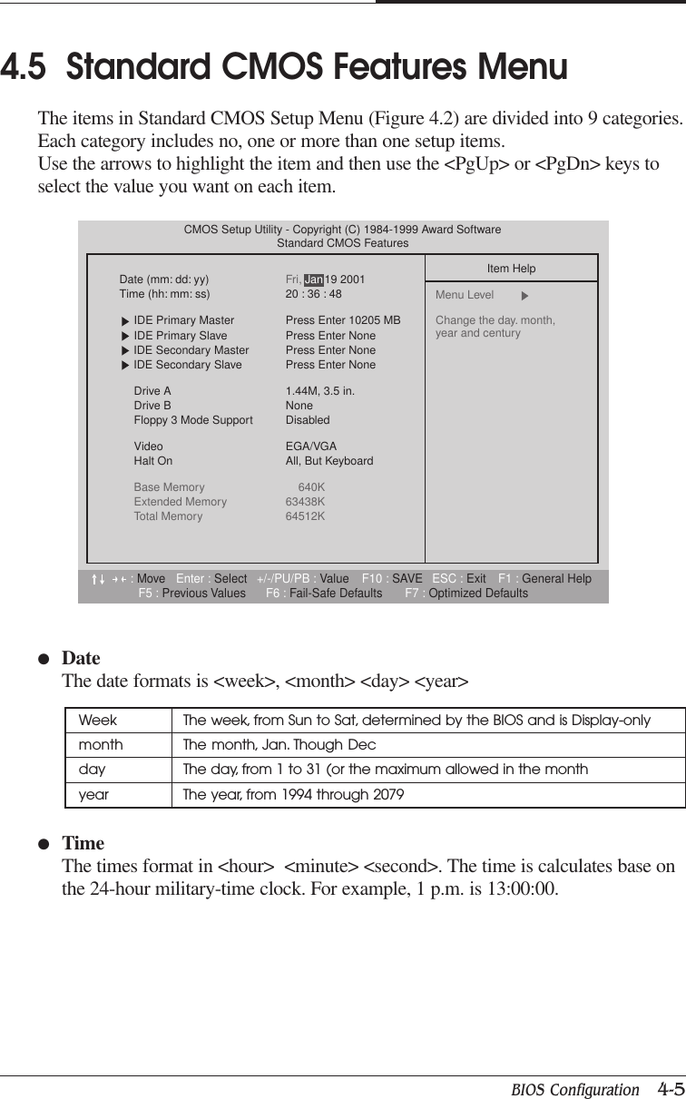 BIOS Configuration   4-5CHAPTER 44.5  Standard CMOS Features MenuThe items in Standard CMOS Setup Menu (Figure 4.2) are divided into 9 categories.Each category includes no, one or more than one setup items.Use the arrows to highlight the item and then use the &lt;PgUp&gt; or &lt;PgDn&gt; keys toselect the value you want on each item.●DateThe date formats is &lt;week&gt;, &lt;month&gt; &lt;day&gt; &lt;year&gt;Week The week, from Sun to Sat, determined by the BIOS and is Display-onlymonth The month, Jan. Though Decday The day, from 1 to 31 (or the maximum allowed in the monthyear The year, from 1994 through 2079●TimeThe times format in &lt;hour&gt;  &lt;minute&gt; &lt;second&gt;. The time is calculates base onthe 24-hour military-time clock. For example, 1 p.m. is 13:00:00.:Move Enter : Select +/-/PU/PB : Value F10 : SAVE ESC : Exit F1 : General HelpF5 : Previous Values F6 : Fail-Safe Defaults F7 : Optimized DefaultsCMOS Setup Utility - Copyright (C) 1984-1999 Award SoftwareStandard CMOS FeaturesDate (mm: dd: yy) Fri, 19 2001Time (hh: mm: ss) 20 : 36 : 48IDE Primary Master Press Enter 10205 MBIDE Primary Slave Press Enter NoneIDE Secondary Master Press Enter NoneIDE Secondary Slave Press Enter NoneDrive A 1.44M, 3.5 in.Drive B NoneFloppy 3 Mode Support DisabledVideo EGA/VGAHalt On All, But KeyboardBase Memory 640KExtended Memory 63438KTotal Memory 64512KItem HelpMenu Level  Change the day. month, year and centuryJan
