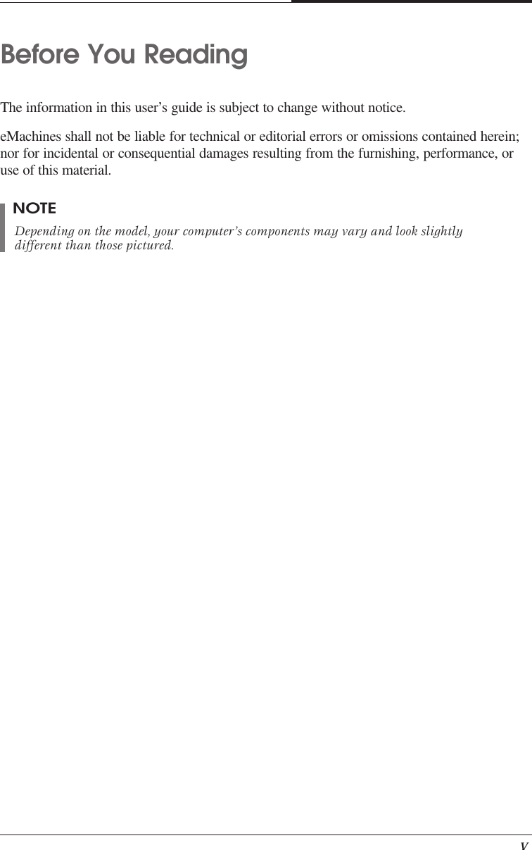    vBefore You ReadingThe information in this user’s guide is subject to change without notice.eMachines shall not be liable for technical or editorial errors or omissions contained herein;nor for incidental or consequential damages resulting from the furnishing, performance, oruse of this material.NOTEDepending on the model, your computer’s components may vary and look slightlydifferent than those pictured.