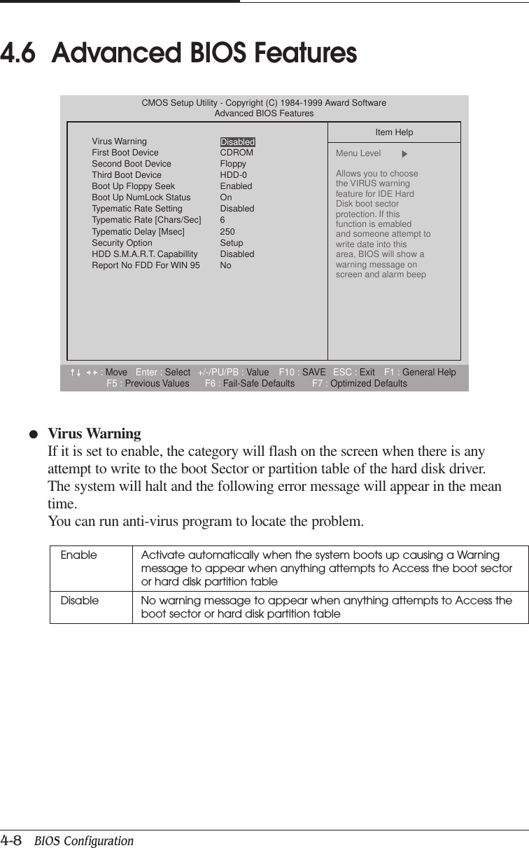 CHAPTER 44-8   BIOS Configuration●Virus WarningIf it is set to enable, the category will flash on the screen when there is anyattempt to write to the boot Sector or partition table of the hard disk driver.The system will halt and the following error message will appear in the meantime.You can run anti-virus program to locate the problem.4.6  Advanced BIOS FeaturesEnable Activate automatically when the system boots up causing a Warningmessage to appear when anything attempts to Access the boot sectoror hard disk partition tableDisable No warning message to appear when anything attempts to Access theboot sector or hard disk partition table:Move Enter : Select +/-/PU/PB : Value F10 : SAVE ESC : Exit F1 : General HelpF5 : Previous Values F6 : Fail-Safe Defaults F7 : Optimized DefaultsCMOS Setup Utility - Copyright (C) 1984-1999 Award SoftwareAdvanced BIOS FeaturesVirus WarningFirst Boot Device CDROMSecond Boot Device FloppyThird Boot Device HDD-0Boot Up Floppy Seek EnabledBoot Up NumLock Status OnTypematic Rate Setting DisabledTypematic Rate [Chars/Sec] 6Typematic Delay [Msec] 250Security Option SetupHDD S.M.A.R.T. Capabillity DisabledReport No FDD For WIN 95 NoItem HelpMenu Level  Allows you to choosethe VIRUS warningfeature for IDE Hard Disk boot sectorprotection. If thisfunction is emabledand someone attempt towrite date into thisarea, BIOS will show awarning message onscreen and alarm beepDisabled