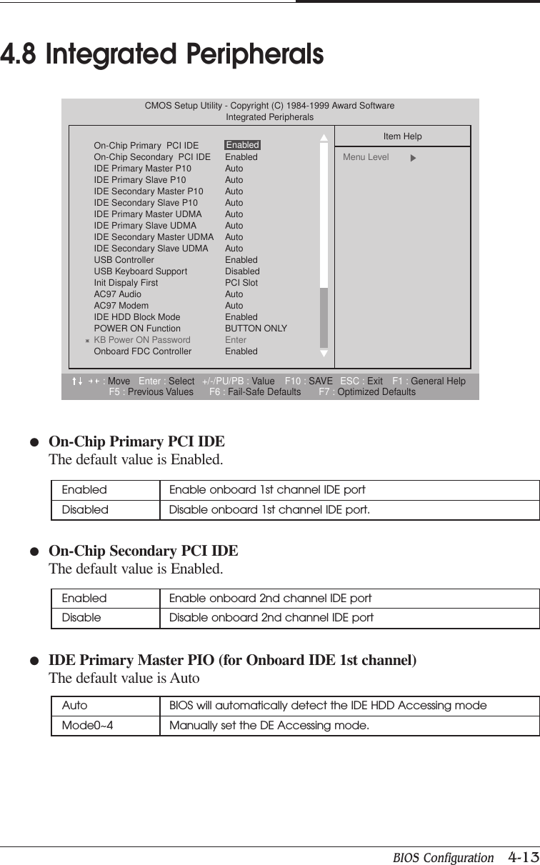 BIOS Configuration   4-13CHAPTER 4●On-Chip Primary PCI IDEThe default value is Enabled.●On-Chip Secondary PCI IDEThe default value is Enabled.●IDE Primary Master PIO (for Onboard IDE 1st channel)The default value is Auto4.8 Integrated PeripheralsEnabled Enable onboard 1st channel IDE portDisabled Disable onboard 1st channel IDE port.Enabled Enable onboard 2nd channel IDE portDisable Disable onboard 2nd channel IDE portAuto BIOS will automatically detect the IDE HDD Accessing modeMode0~4 Manually set the DE Accessing mode.:Move Enter : Select +/-/PU/PB : Value F10 : SAVE ESC : Exit F1 : General HelpF5 : Previous Values F6 : Fail-Safe Defaults F7 : Optimized DefaultsCMOS Setup Utility - Copyright (C) 1984-1999 Award SoftwareIntegrated PeripheralsOn-Chip Primary  PCI IDEOn-Chip Secondary  PCI IDE EnabledIDE Primary Master P10 AutoIDE Primary Slave P10 AutoIDE Secondary Master P10 AutoIDE Secondary Slave P10 AutoIDE Primary Master UDMA AutoIDE Primary Slave UDMA AutoIDE Secondary Master UDMA AutoIDE Secondary Slave UDMA AutoUSB Controller EnabledUSB Keyboard Support  DisabledInit Dispaly First PCI SlotAC97 Audio AutoAC97 Modem AutoIDE HDD Block Mode EnabledPOWER ON Function BUTTON ONLYKB Power ON Password EnterOnboard FDC Controller  EnabledItem HelpMenu Level  Enabled