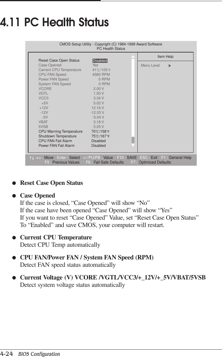 CHAPTER 44-24   BIOS Configuration●Reset Case Open Status●Case OpenedIf the case is closed, “Case Opened” will show “No”If the case have been opened “Case Opened” will show “Yes”If you want to reset “Case Opened” Value, set “Reset Case Open Status”To “Enabled” and save CMOS, your computer will restart.●Current CPU TemperatureDetect CPU Temp automatically●CPU FAN/Power FAN / System FAN Speed (RPM)Detect FAN speed status automatically●Current Voltage (V) VCORE /VGTL/VCC3/+_12V/+_5V/VBAT/5VSBDetect system voltage status automatically4.11 PC Health Status:Move Enter : Select +/-/PU/PB : Value F10 : SAVE ESC : Exit F1 : General HelpF5 : Previous Values F6 : Fail-Safe Defaults F7 : Optimized DefaultsCMOS Setup Utility - Copyright (C) 1984-1999 Award SoftwarePC Health StatusReset Case Open StatusCase Opened YesCarrent CPU Temperature 41 /105CPU FAN Speed 4560 RPMPower FAN Speed 0 RPMSystem FAN Speed 0 RPMVCORE 2.00 VVGTL 1.50 VVCC3 3.34 V+5V 5.02 V+12V 12.16 V-12V -12.03 V-5V -5.04 VVBAT 3.18 V5VSB 5.25 VCPU Warning Temperature 70 /158Shutdown Temperature 75 /167CPU FAN Fail Alarm DisabledPower FAN Fail Alarm DisabledItem HelpMenu Level  Disabled