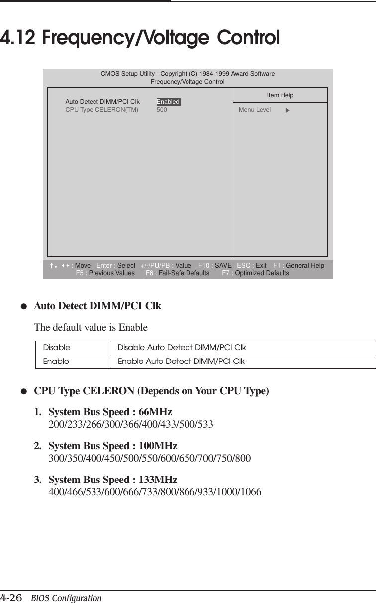 CHAPTER 44-26   BIOS Configuration●Auto Detect DIMM/PCI ClkThe default value is Enable●CPU Type CELERON (Depends on Your CPU Type)1. System Bus Speed : 66MHz200/233/266/300/366/400/433/500/5332. System Bus Speed : 100MHz300/350/400/450/500/550/600/650/700/750/8003. System Bus Speed : 133MHz400/466/533/600/666/733/800/866/933/1000/10664.12 Frequency/Voltage ControlDisable Disable Auto Detect DIMM/PCI ClkEnable Enable Auto Detect DIMM/PCI Clk:Move Enter : Select +/-/PU/PB : Value F10 : SAVE ESC : Exit F1 : General HelpF5 : Previous Values F6 : Fail-Safe Defaults F7 : Optimized DefaultsCMOS Setup Utility - Copyright (C) 1984-1999 Award SoftwareFrequency/Voltage ControlAuto Detect DIMM/PCI CIkCPU Type CELERON(TM) 500Item HelpMenu Level  Enabled