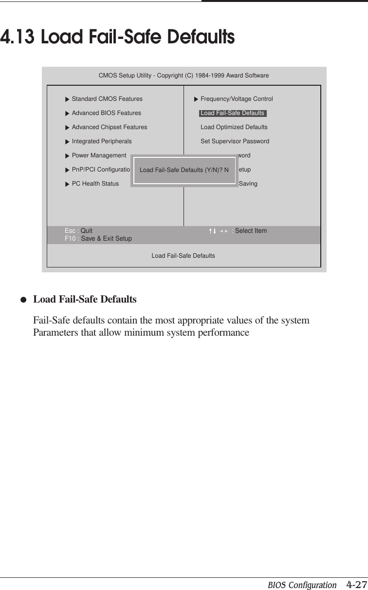 BIOS Configuration   4-27CHAPTER 4●Load Fail-Safe DefaultsFail-Safe defaults contain the most appropriate values of the systemParameters that allow minimum system performance4.13 Load Fail-Safe DefaultsEsc : Quit : Select ItemF10 : Save &amp; Exit SetupCMOS Setup Utility - Copyright (C) 1984-1999 Award SoftwareStandard CMOS FeaturesAdvanced BIOS FeaturesAdvanced Chipset FeaturesIntegrated PeripheralsPower ManagementPnP/PCI ConfigurationPC Health StatusLoad Fail-Safe DefaultsFrequency/Voltage ControlLoad Optimized DefaultsSet Supervisor PasswordwordetupSavingLoad Fail-Safe Defaults (Y/N)? NLoad Fail-Safe Defaults