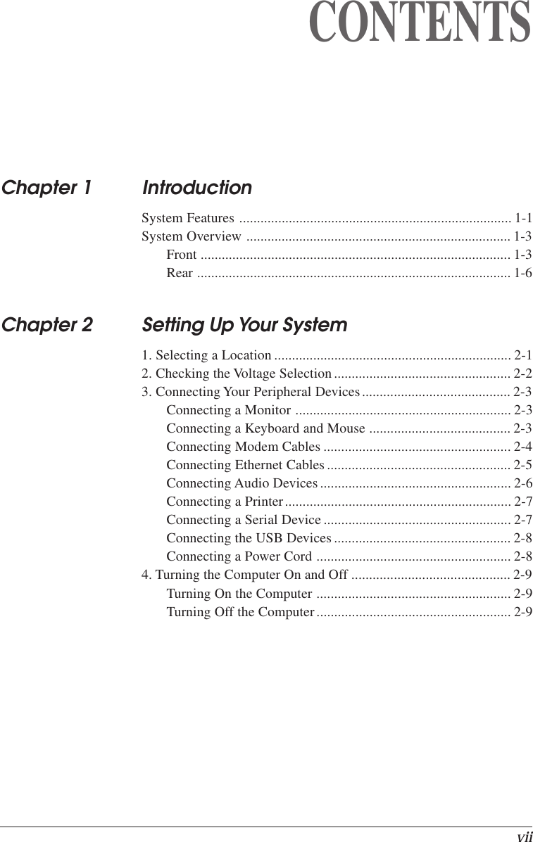 viiCONTENTSChapter 1 IntroductionSystem Features ............................................................................. 1-1System Overview ........................................................................... 1-3Front ........................................................................................ 1-3Rear ......................................................................................... 1-6Chapter 2 Setting Up Your System1. Selecting a Location ................................................................... 2-12. Checking the Voltage Selection.................................................. 2-23. Connecting Your Peripheral Devices.......................................... 2-3Connecting a Monitor ............................................................. 2-3Connecting a Keyboard and Mouse ........................................ 2-3Connecting Modem Cables ..................................................... 2-4Connecting Ethernet Cables .................................................... 2-5Connecting Audio Devices...................................................... 2-6Connecting a Printer................................................................ 2-7Connecting a Serial Device ..................................................... 2-7Connecting the USB Devices.................................................. 2-8Connecting a Power Cord ....................................................... 2-84. Turning the Computer On and Off ............................................. 2-9Turning On the Computer ....................................................... 2-9Turning Off the Computer....................................................... 2-9