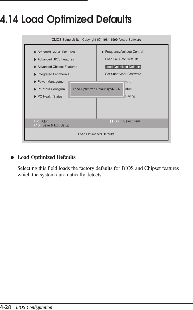 CHAPTER 44-28   BIOS Configuration●Load Optimized DefaultsSelecting this field loads the factory defaults for BIOS and Chipset featureswhich the system automatically detects.4.14 Load Optimized DefaultsEsc : Quit : Select ItemF10 : Save &amp; Exit SetupCMOS Setup Utility - Copyright (C) 1984-1999 Award SoftwareStandard CMOS FeaturesAdvanced BIOS FeaturesAdvanced Chipset FeaturesIntegrated PeripheralsPower ManagementPnP/PCI ConfiguraPC Health StatusLoad Optimezed DefaultsFrequency/Voltage ControlLoad Fail-Safe DefaultsSet Supervisor PasswordwordetupSavingLoad Optimized Defaults(Y/N)? NLoad Optimized Defaults